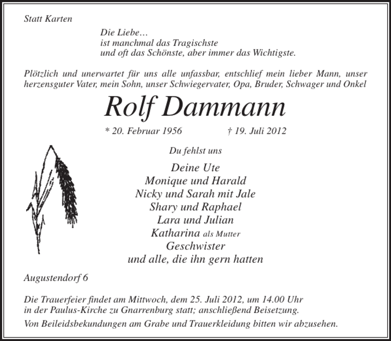 <p>Statt Karten<br />Die Liebe…<br />ist manchmal das Tragischste<br />und oft das Schönste, aber immer das Wichtigste.<br />Plötzlich und unerwartet für uns alle unfassbar, entschlief mein lieber Mann, unser<br />herzensguter Vater, mein Sohn, unser Schwiegervater, Opa, Bruder, Schwager und Onkel</p>
<p>Rolf Dammann<br />* 20. Februar 1956</p>
<p>† 19. Juli 2012</p>
<p>Du fehlst uns</p>
<p>Deine Ute<br />Monique und Harald<br />Nicky und Sarah mit Jale<br />Shary und Raphael<br />Lara und Julian<br />Katharina als Mutter<br />Geschwister<br />und alle, die ihn gern hatten<br />Augustendorf 6<br />Die Trauerfeier findet am Mittwoch, dem 25. Juli 2012, um 14.00 Uhr<br />in der Paulus-Kirche zu Gnarrenburg statt; anschließend Beisetzung.<br />Von Beileidsbekundungen am Grabe und Trauerkleidung bitten wir abzusehen.</p>