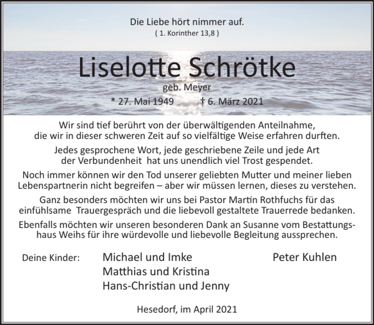<p>Die Liebe hört nimmer auf.<br />( 1. Korinther 13,8 )</p><p>Liselo�e Schrötke<br />geb. Meyer<br />* 27. Mai 1949<br />† 6. März 2021</p><p>Wir sind �ef berührt von der überwäl�genden Anteilnahme,<br />die wir in dieser schweren Zeit auf so vielfäl�ge Weise erfahren dur�en.<br />Jedes gesprochene Wort, jede geschriebene Zeile und jede Art<br />der Verbundenheit hat uns unendlich viel Trost gespendet.<br />Noch immer können wir den Tod unserer geliebten Mu�er und meiner lieben<br />Lebenspartnerin nicht begreifen – aber wir müssen lernen, dieses zu verstehen.<br />Ganz besonders möchten wir uns bei Pastor Mar�n Rothfuchs für das<br />einfühlsame Trauergespräch und die liebevoll gestaltete Trauerrede bedanken.<br />Ebenfalls möchten wir unseren besonderen Dank an Susanne vom Besta�ungshaus Weihs für ihre würdevolle und liebevolle Begleitung aussprechen.<br />Deine Kinder:</p><p>Michael und Imke<br />Ma�hias und Kris�na<br />Hans-Chris�an und Jenny<br />Hesedorf, im April 2021</p><p>Peter Kuhlen</p>