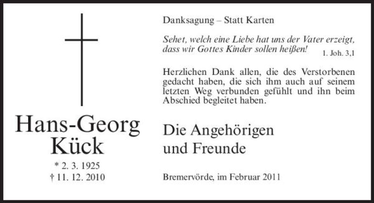 <p>Danksagung – Statt Karten Sehet, welch eine Liebe hat uns der Vater erzeigt, dass wir Gottes Kinder sollen heißen! 1. Joh. 3,1 Herzlichen Dank allen, die des Verstorbenen gedacht haben, die sich ihm auch auf seinem letzten Weg verbunden gefühlt und ihn beim Abschied begleitet haben.</p><p>Hans-Georg Kück<br />* 2. 3. 1925 † 11. 12. 2010</p><p>Die Angehörigen und Freunde<br />Bremervörde, im Februar 2011</p>