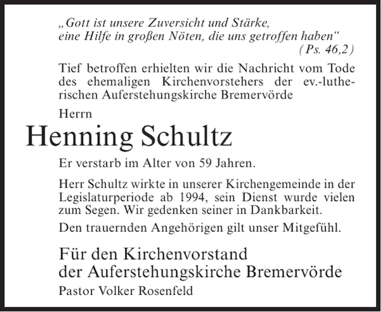 <p>„Gott ist unsere Zuversicht und Stärke,<br />eine Hilfe in großen Nöten, die uns getroffen haben“<br />(Ps. 46,2)<br />Tief betroffen erhielten wir die Nachricht vom Tode<br />des ehemaligen Kirchenvorstehers der ev.-lutherischen Auferstehungskirche Bremervörde<br />Herrn</p><p>Henning Schultz<br />Er verstarb im Alter von 59 Jahren.<br />Herr Schultz wirkte in unserer Kirchengemeinde in der<br />Legislaturperiode ab 1994, sein Dienst wurde vielen<br />zum Segen. Wir gedenken seiner in Dankbarkeit.<br />Den trauernden Angehörigen gilt unser Mitgefühl.</p><p>Für den Kirchenvorstand<br />der Auferstehungskirche Bremervörde<br />Pastor Volker Rosenfeld</p>