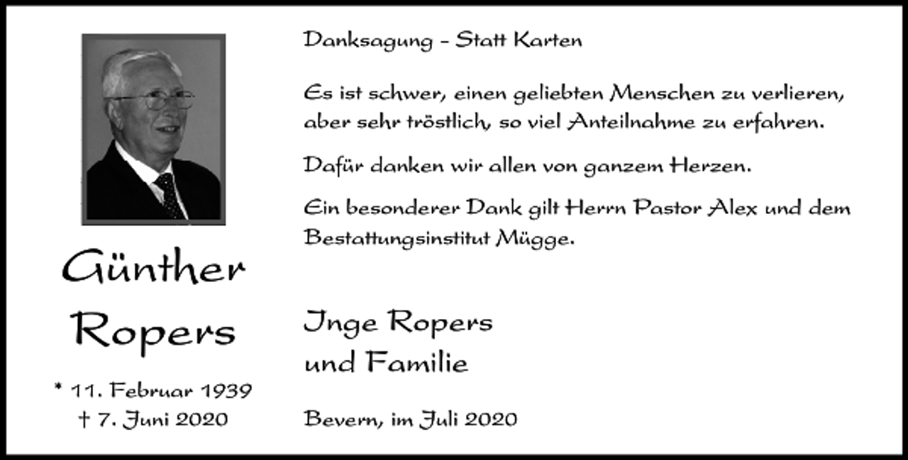 <p>Danksagung - Statt Karten<br />Es ist schwer, einen geliebten Menschen zu verlieren,<br />aber sehr tröstlich, so viel Anteilnahme zu erfahren.<br />Dafür danken wir allen von ganzem Herzen.</p><p>Günther<br />Ropers<br />* 11. Februar 1939<br />† 7. Juni 2020</p><p>Ein besonderer Dank gilt Herrn Pastor Alex und dem<br />Bestattungsinstitut Mügge.</p><p>Inge Ropers<br />und Familie<br />Bevern, im Juli 2020</p>