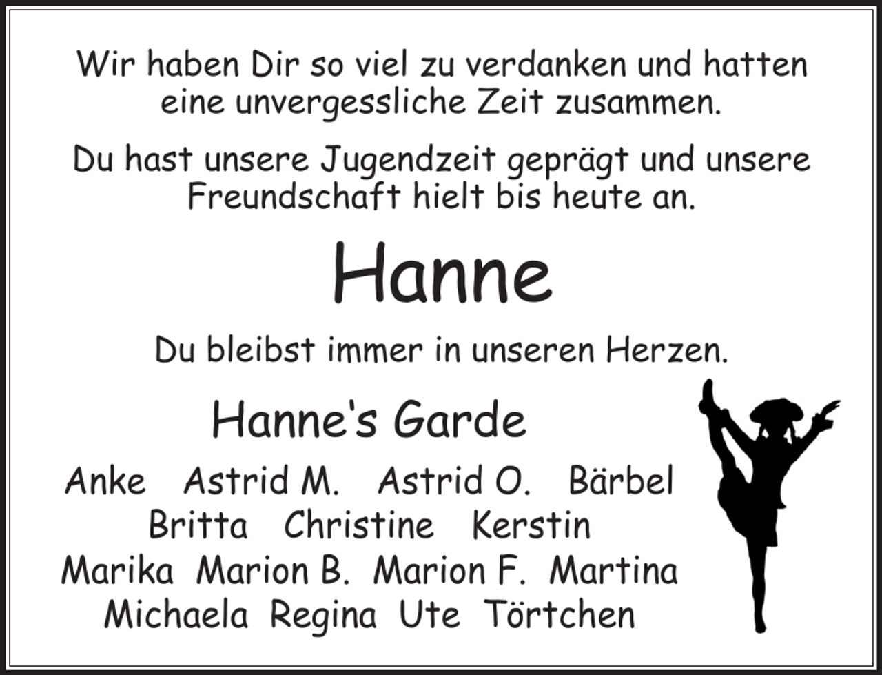 <p>Wir haben Dir so viel zu verdanken und hatten<br />eine unvergessliche Zeit zusammen.<br />Du hast unsere Jugendzeit geprägt und unsere<br />Freundschaft hielt bis heute an.</p><p>Hanne</p><p>Du bleibst immer in unseren Herzen.</p><p>Hanne‘s Garde<br />Anke Astrid M. Astrid O. Bärbel<br />Britta Christine Kerstin<br />Marika Marion B. Marion F. Martina<br />Michaela Regina Ute Törtchen</p>