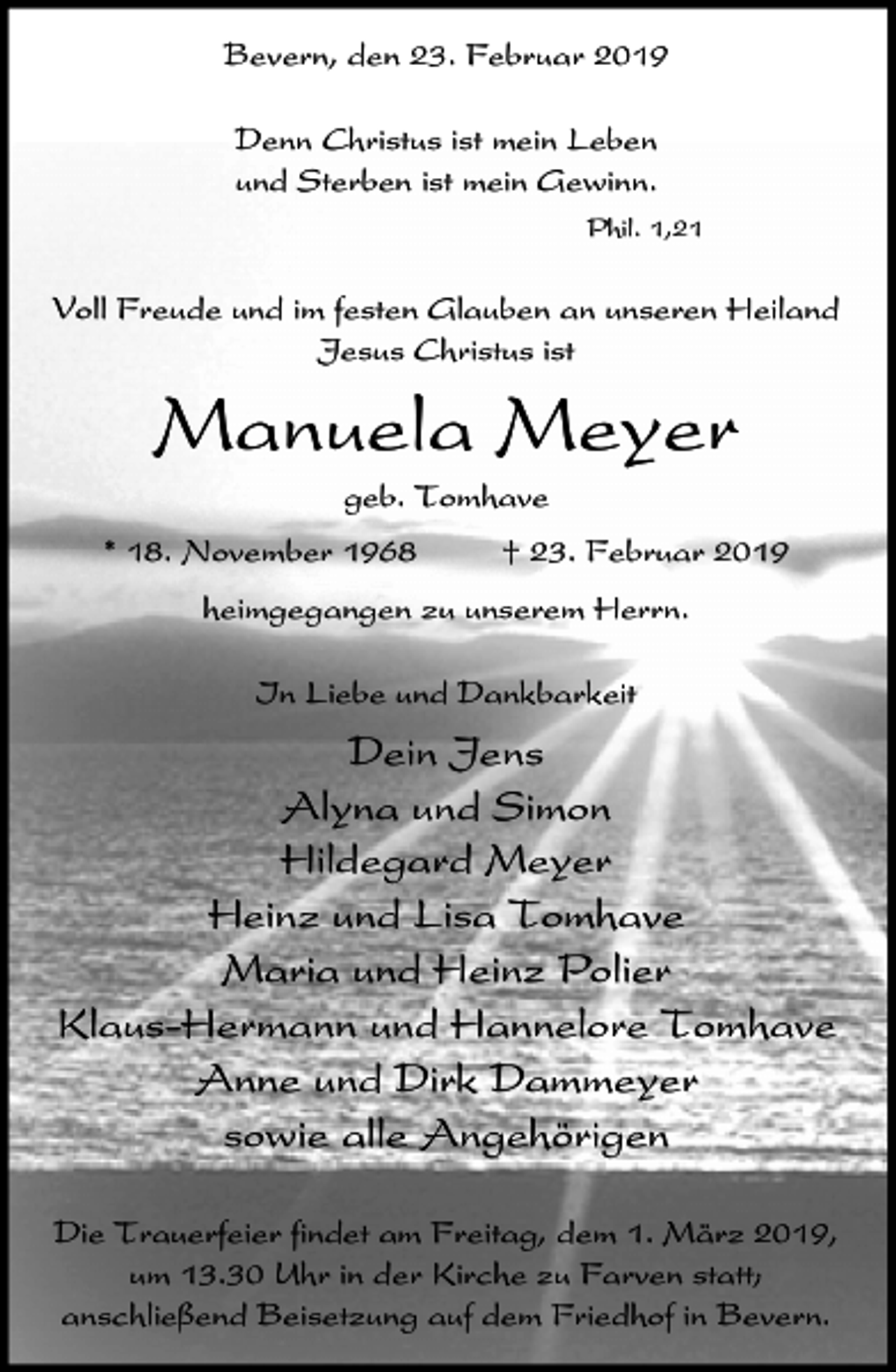<p>Bevern, den 23. Februar 2019<br />Denn Christus ist mein Leben<br />und Sterben ist mein Gewinn.<br />Phil. 1,21</p><p>Voll Freude und im festen Glauben an unseren Heiland<br />Jesus Christus ist</p><p>Manuela Meyer<br />geb. Tomhave<br />* 18. November 1968</p><p>† 23. Februar 2019</p><p>heimgegangen zu unserem Herrn.<br />In Liebe und Dankbarkeit</p><p>Dein Jens<br />Alyna und Simon<br />Hildegard Meyer<br />Heinz und Lisa Tomhave<br />Maria und Heinz Polier<br />Klaus-Hermann und Hannelore Tomhave<br />Anne und Dirk Dammeyer<br />sowie alle Angehörigen<br />Die Trauerfeier findet am Freitag, dem 1. März 2019,<br />um 13.30 Uhr in der Kirche zu Farven statt;<br />anschließend Beisetzung auf dem Friedhof in Bevern.</p>