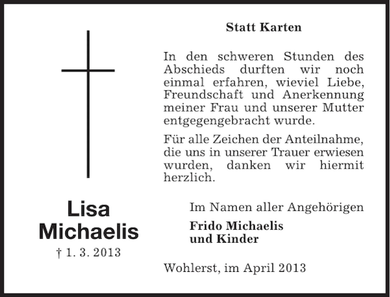 <p>Statt Karten<br />In den schweren Stunden des<br />Abschieds durften wir noch<br />einmal erfahren, wieviel Liebe,<br />Freundschaft und Anerkennung<br />meiner Frau und unserer Mutter<br />entgegengebracht wurde.<br />Für alle Zeichen der Anteilnahme,<br />die uns in unserer Trauer erwiesen<br />wurden, danken wir hiermit<br />herzlich.</p><p>Lisa<br />Michaelis<br />† 1. 3. 2013</p><p>Im Namen aller Angehörigen<br />Frido Michaelis<br />und Kinder<br />Wohlerst, im April 2013</p>
