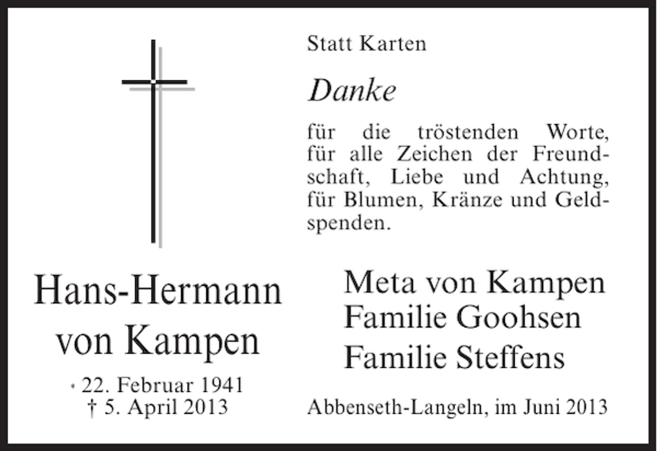 <p>Statt Karten</p><p>Danke<br />für die tröstenden Worte,<br />für alle Zeichen der Freundschaft, Liebe und Achtung,<br />für Blumen, Kränze und Geldspenden.</p><p>Hans-Hermann<br />von Kampen<br />*</p><p>22. Februar 1941<br />† 5. April 2013</p><p>Meta von Kampen<br />Familie Goohsen<br />Familie Steffens<br />Abbenseth-Langeln, im Juni 2013</p>