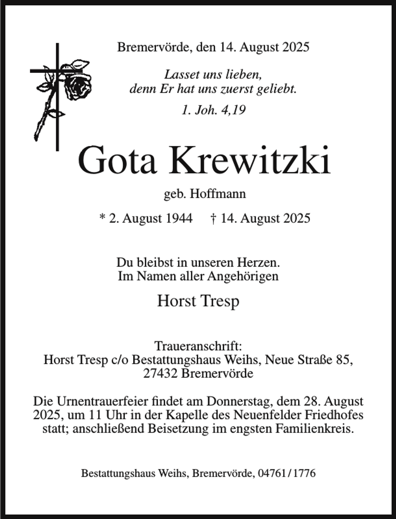 <p>Bremervörde, den 14. August 2025<br />Lasset uns lieben,<br />denn Er hat uns zuerst geliebt.<br />1. Joh. 4,19</p>
<p>G<br />Gota Krewitzki<br />geb. Hoffmann</p>
<p>* 2. August 1944</p>
<p>† 14. August 2025</p>
<p>Du bleibst in unseren Herzen.<br />Im Namen aller Angehörigen</p>
<p>Horst Tresp<br />Traueranschrift:<br />Horst Tresp c/o Bestattungshaus Weihs, Neue Straße 85,<br />27432 Bremervörde<br />Die Urnentrauerfeier findet am Donnerstag, dem 28. August<br />2025, um 11 Uhr in der Kapelle des Neuenfelder Friedhofes<br />statt; anschließend Beisetzung im engsten Familienkreis.<br />Bestattungshaus Weihs, Bremervörde, 04761 / 1776</p>