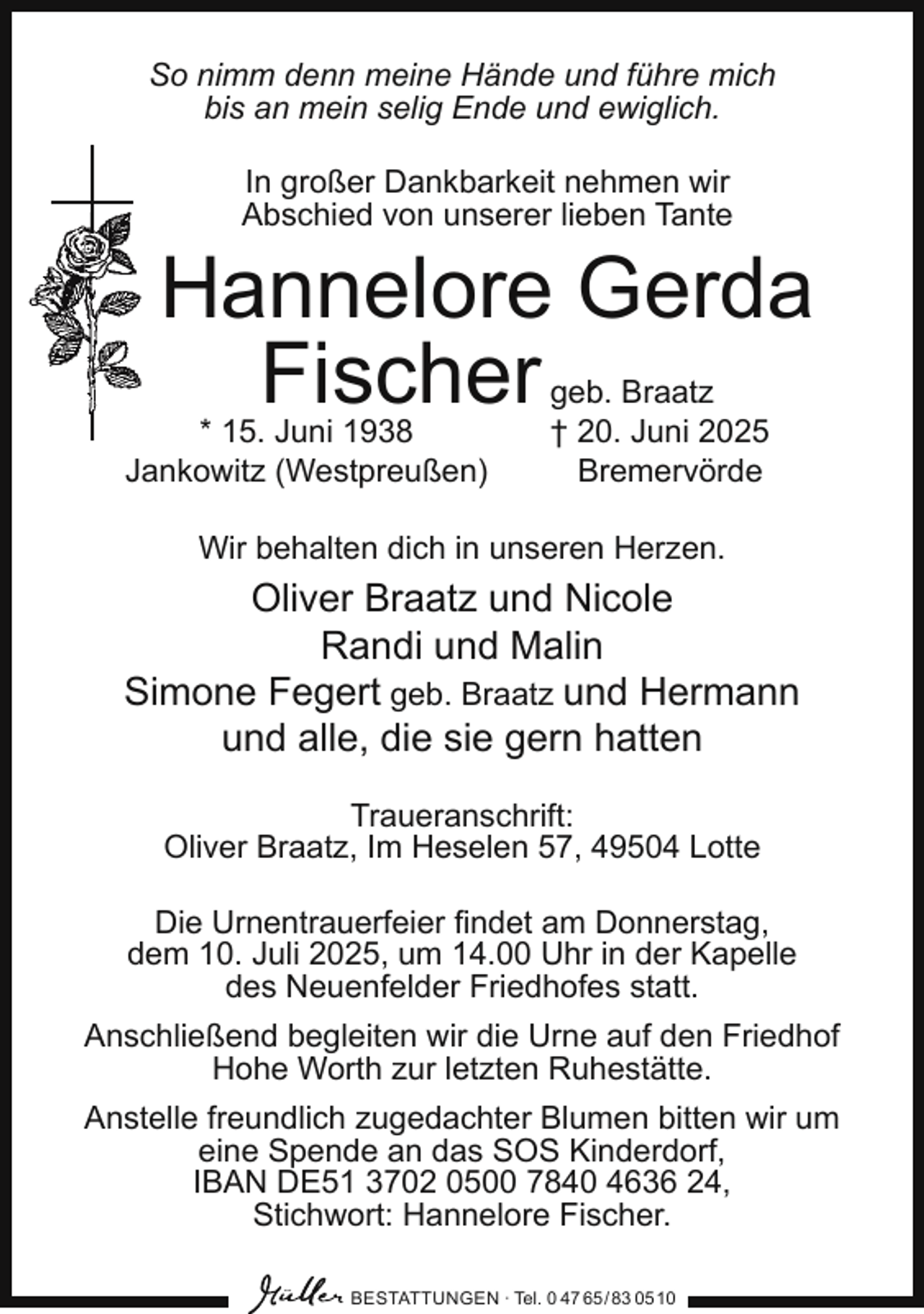 <p>So nimm denn meine Hände und führe mich<br />bis an mein selig Ende und ewiglich.<br />In großer Dankbarkeit nehmen wir<br />Abschied von unserer lieben Tante</p><p>Hannelore Gerda<br />Fischer</p><p>* 15. Juni 1938<br />Jankowitz (Westpreußen)</p><p>geb. Braatz<br />† 20. Juni 2025<br />Bremervörde</p><p>Wir behalten dich in unseren Herzen.</p><p>Oliver Braatz und Nicole<br />Randi und Malin<br />Simone Fegert geb. Braatz und Hermann<br />und alle, die sie gern hatten<br />Traueranschrift:<br />Oliver Braatz, Im Heselen 57, 49504 Lotte<br />Die Urnentrauerfeier ﬁndet am Donnerstag,<br />dem 10. Juli 2025, um 14.00 Uhr in der Kapelle<br />des Neuenfelder Friedhofes statt.<br />Anschließend begleiten wir die Urne auf den Friedhof<br />Hohe Worth zur letzten Ruhestätte.<br />Anstelle freundlich zugedachter Blumen bitten wir um<br />eine Spende an das SOS Kinderdorf,<br />IBAN DE51 3702 0500 7840 4636 24,<br />Stichwort: Hannelore Fischer.<br />BESTATTUNGEN ∙ Tel. 0 47 65 / 83 05 10</p>