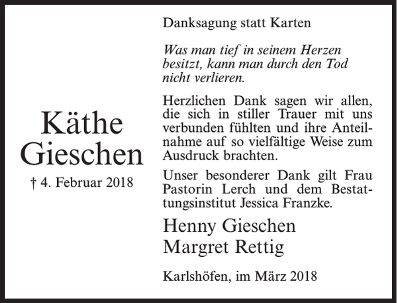 <p>Danksagung statt Karten<br />Was man tief in seinem Herzen<br />besitzt, kann man durch den Tod<br />nicht verlieren.</p><p>Käthe<br />Gieschen<br />† 4. Februar 2018</p><p>Herzlichen Dank sagen wir allen,<br />die sich in stiller Trauer mit uns<br />verbunden fühlten und ihre Anteilnahme auf so vielfältige Weise zum<br />Ausdruck brachten.<br />Unser besonderer Dank gilt Frau<br />Pastorin Lerch und dem Bestattungsinstitut Jessica Franzke.</p><p>Henny Gieschen<br />Margret Rettig<br />Karlshöfen, im März 2018</p>