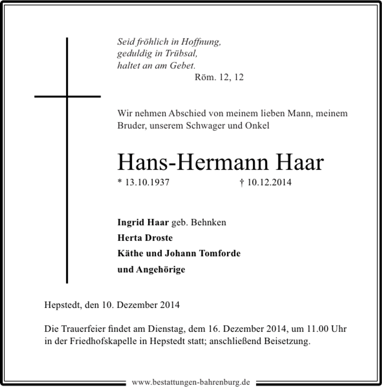 <p>Seid fröhlich in Hoffnung,<br />geduldig in Trübsal,<br />haltet an am Gebet.<br />Röm. 12, 12<br />Wir nehmen Abschied von meinem lieben Mann, meinem<br />Bruder, unserem Schwager und Onkel</p><p>Hans-Hermann Haar<br />* 13.10.1937</p><p>† 10.12.2014</p><p>Ingrid Haar geb. Behnken<br />Herta Droste<br />Käthe und Johann Tomforde<br />und Angehörige<br />Hepstedt, den 10. Dezember 2014<br />Die Trauerfeier ﬁndet am Dienstag, dem 16. Dezember 2014, um 11.00 Uhr<br />in der Friedhofskapelle in Hepstedt statt; anschließend Beisetzung.</p><p>www.bestattungen-bahrenburg.de</p>
