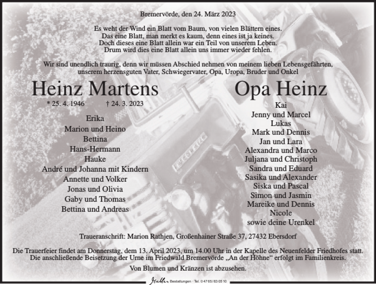 <p>Bremervörde, den 24. März 2023<br />Es weht der Wind ein Blatt vom Baum, von vielen Blättern eines.<br />Das eine Blatt, man merkt es kaum, denn eines ist ja keines.<br />Doch dieses eine Blatt allein war ein Teil von unserem Leben.<br />Drum wird dies eine Blatt allein uns immer wieder fehlen.<br />Wir sind unendlich traurig, denn wir müssen Abschied nehmen von meinem lieben Lebensgefährten,<br />unserem herzensguten Vater, Schwiegervater, Opa, Uropa, Bruder und Onkel</p><p>Heinz Martens</p><p>Opa Heinz</p><p>Erika<br />Marion und Heino<br />Bettina<br />Hans-Hermann<br />Hauke<br />André und Johanna mit Kindern<br />Annette und Volker<br />Jonas und Olivia<br />Gaby und Thomas<br />Bettina und Andreas</p><p>Kai<br />Jenny und Marcel<br />Lukas<br />Mark und Dennis<br />Jan und Lara<br />Alexandra und Marco<br />Juljana und Christoph<br />Sandra und Eduard<br />Sasika und Alexander<br />Siska und Pascal<br />Simon und Jasmin<br />Mareike und Dennis<br />Nicole<br />sowie deine Urenkel</p><p>* 25. 4. 1946</p><p>† 24. 3. 2023</p><p>Traueranschrift: Marion Rathjen, Großenhainer Straße 37, 27432 Ebersdorf<br />Die Trauerfeier findet am Donnerstag, dem 13. April 2023, um 14.00 Uhr in der Kapelle des Neuenfelder Friedhofes statt.<br />Die anschließende Beisetzung der Urne im Friedwald Bremervörde „An der Höhne“ erfolgt im Familienkreis.<br />Von Blumen und Kränzen ist abzusehen.<br />Bestattungen ∙ Tel. 0 47 65 /83 05 10</p>