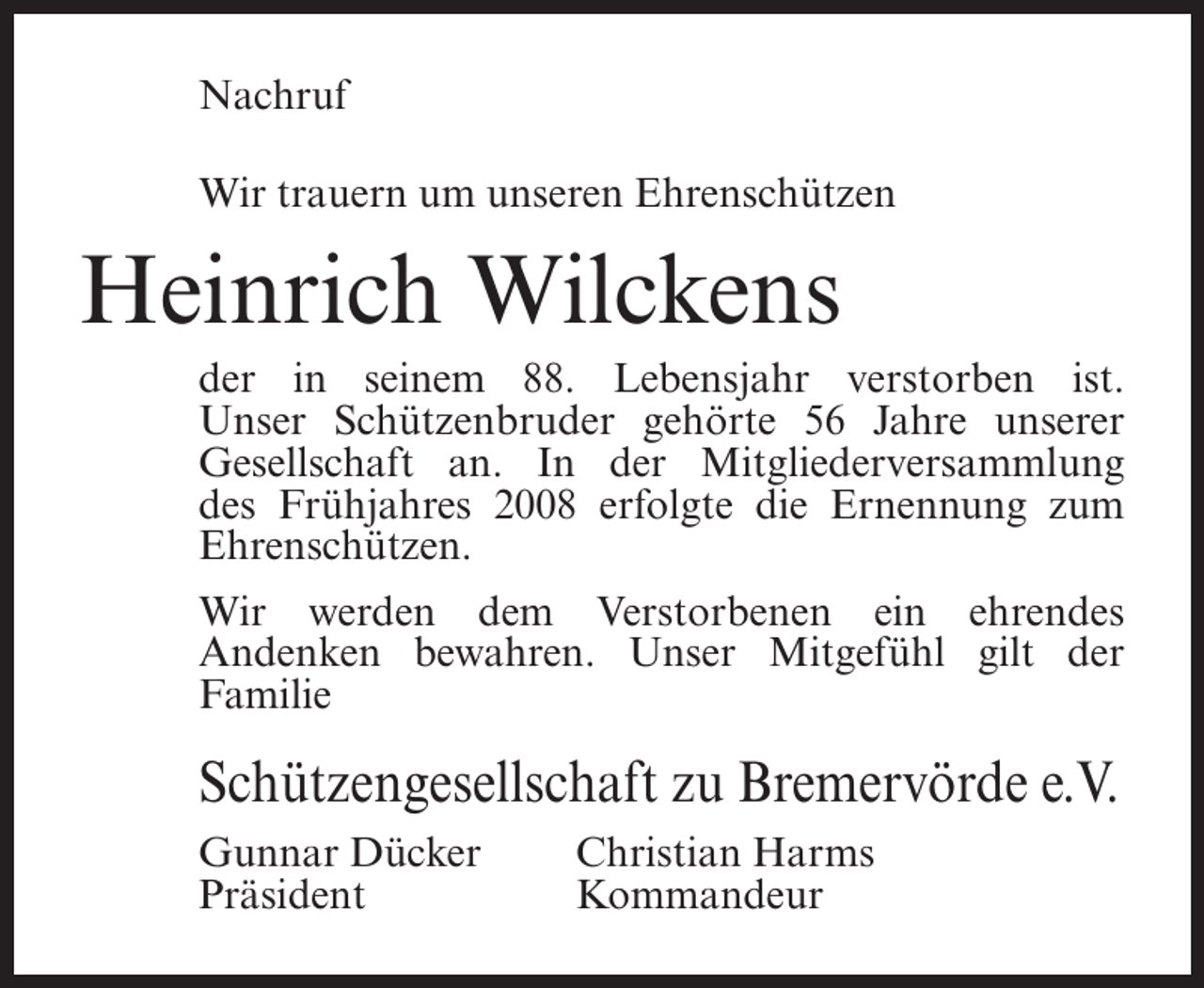 <p>Nachruf<br />Wir trauern um unseren Ehrenschützen</p><p>Heinrich Wilckens<br />der in seinem 88. Lebensjahr verstorben ist.<br />Unser Schützenbruder gehörte 56 Jahre unserer<br />Gesellschaft an. In der Mitgliederversammlung<br />des Frühjahres 2008 erfolgte die Ernennung zum<br />Ehrenschützen.<br />Wir werden dem Verstorbenen ein ehrendes<br />Andenken bewahren. Unser Mitgefühl gilt der<br />Familie</p><p>Schützengesellschaft zu Bremervörde e.V.<br />Gunnar Dücker<br />Präsident</p><p>Christian Harms<br />Kommandeur</p>