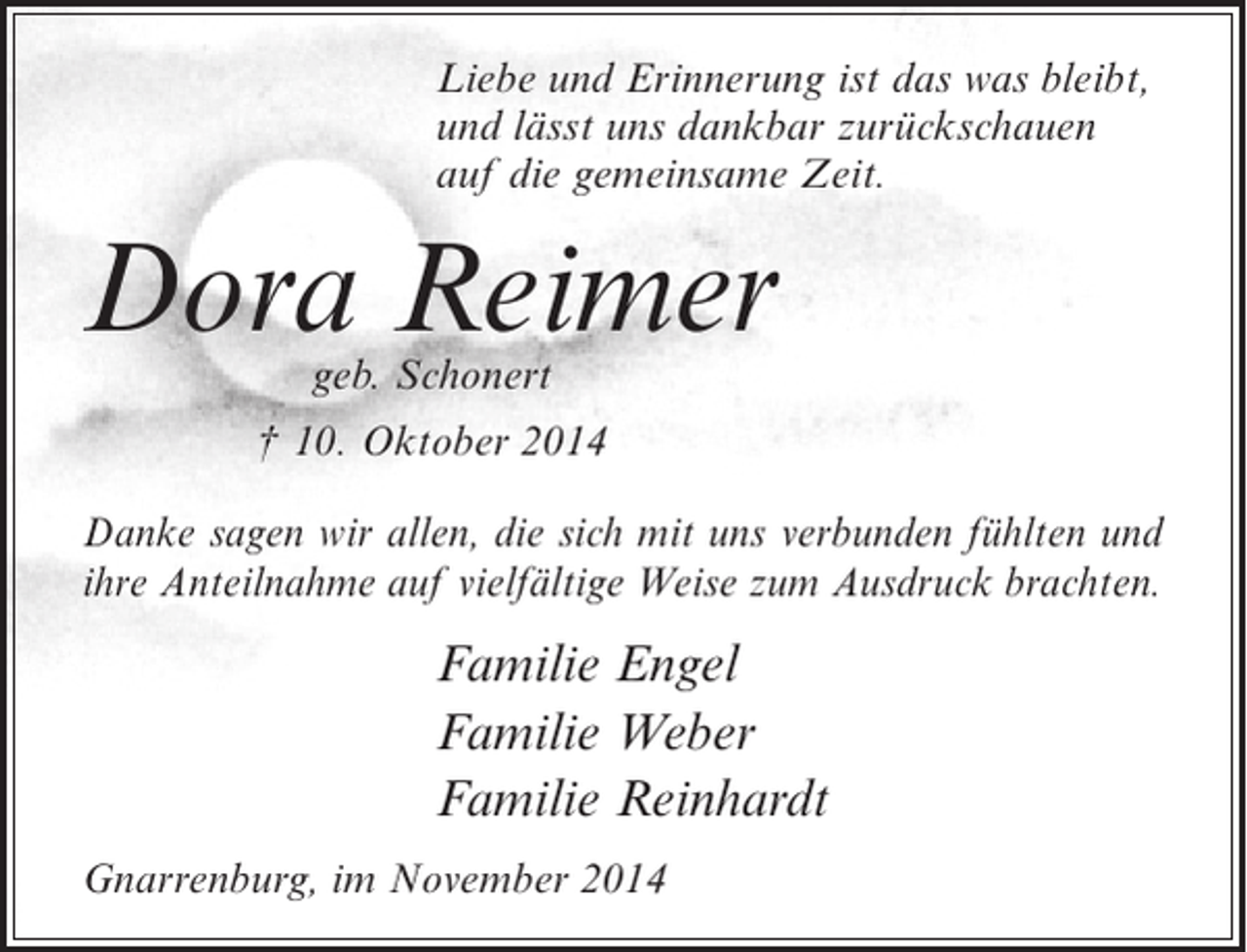 <p>Liebe und Erinnerung ist das was bleibt,<br />und lässt uns dankbar zurückschauen<br />auf die gemeinsame Zeit.</p><p>Dora Reimer<br />geb. Schonert</p><p>† 10. Oktober 2014<br />Danke sagen wir allen, die sich mit uns verbunden fühlten und<br />ihre Anteilnahme auf vielfältige Weise zum Ausdruck brachten.</p><p>Familie Engel<br />Familie Weber<br />Familie Reinhardt<br />Gnarrenburg, im November 2014</p>