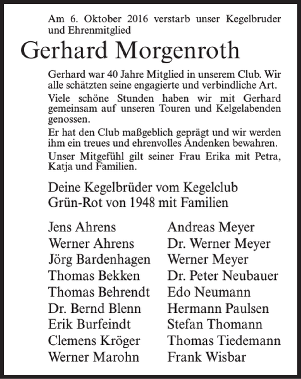 <p>Am 6. Oktober 2016 verstarb unser Kegelbruder<br />und Ehrenmitglied</p><p>Gerhard Morgenroth</p><p>Gerhard war 40 Jahre Mitglied in unserem Club. Wir<br />alle schätzten seine engagierte und verbindliche Art.<br />Viele schöne Stunden haben wir mit Gerhard<br />gemeinsam auf unseren Touren und Kelgelabenden<br />genossen.<br />Er hat den Club maßgeblich geprägt und wir werden<br />ihm ein treues und ehrenvolles Andenken bewahren.<br />Unser Mitgefühl gilt seiner Frau Erika mit Petra,<br />Katja und Familien.</p><p>Deine Kegelbrüder vom Kegelclub<br />Grün-Rot von 1948 mit Familien<br />Jens Ahrens<br />Werner Ahrens<br />Jörg Bardenhagen<br />Thomas Bekken<br />Thomas Behrendt<br />Dr. Bernd Blenn<br />Erik Burfeindt<br />Clemens Kröger<br />Werner Marohn</p><p>Andreas Meyer<br />Dr. Werner Meyer<br />Werner Meyer<br />Dr. Peter Neubauer<br />Edo Neumann<br />Hermann Paulsen<br />Stefan Thomann<br />Thomas Tiedemann<br />Frank Wisbar</p>