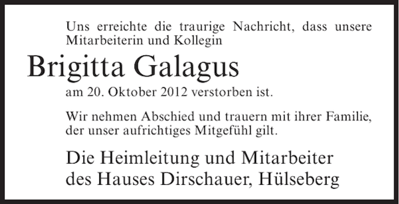 <p>Uns erreichte die traurige Nachricht, dass unsere<br />Mitarbeiterin und Kollegin</p>
<p>Brigitta Galagus<br />am 20. Oktober 2012 verstorben ist.<br />Wir nehmen Abschied und trauern mit ihrer Familie,<br />der unser aufrichtiges Mitgefühl gilt.</p>
<p>Die Heimleitung und Mitarbeiter<br />des Hauses Dirschauer, Hülseberg</p>