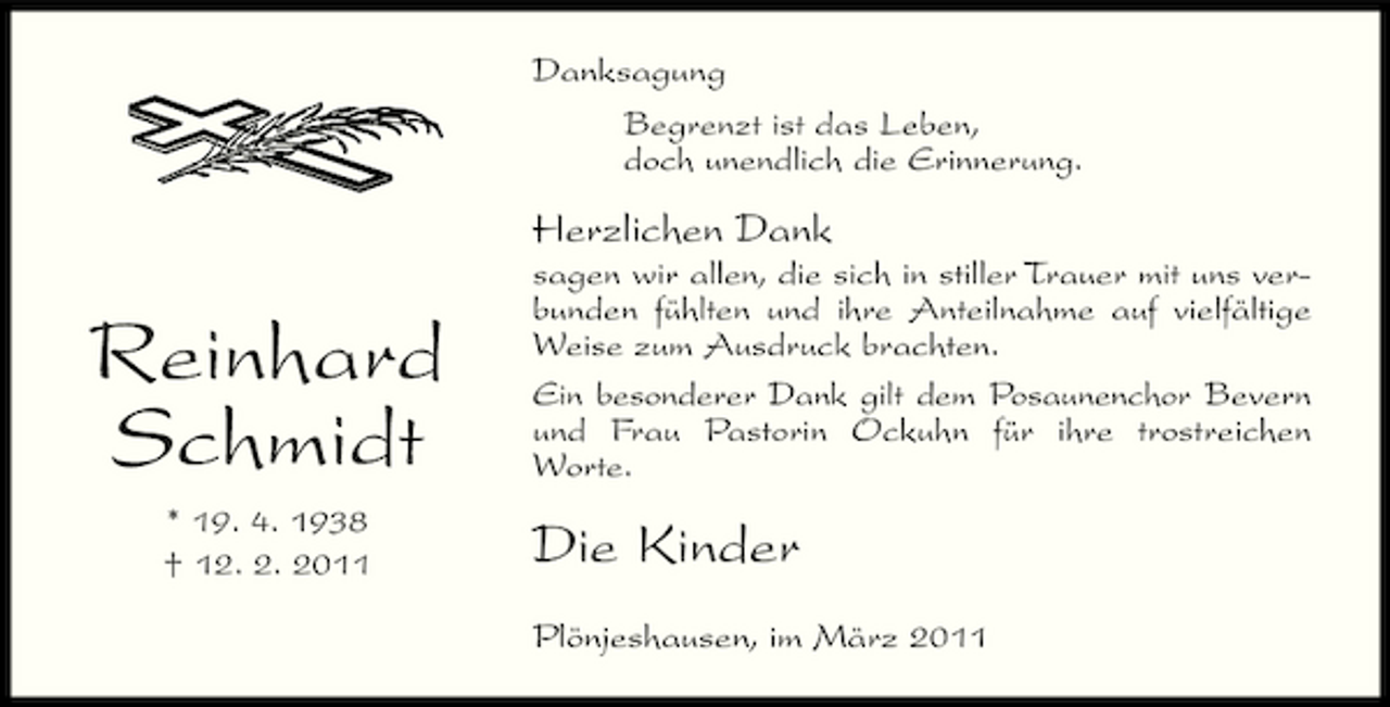 <p>Danksagung Begrenzt ist das Leben, doch unendlich die Erinnerung.</p><p>Herzlichen Dank</p><p>Reinhard Schmidt<br />* 19. 4. 1938 † 12. 2. 2011</p><p>sagen wir allen, die sich in stiller Trauer mit uns verbunden fühlten und ihre Anteilnahme auf vielfältige Weise zum Ausdruck brachten. Ein besonderer Dank gilt dem Posaunenchor Bevern und Frau Pastorin Ockuhn für ihre trostreichen Worte.</p><p>Die Kinder<br />Plönjeshausen, im März 2011</p>