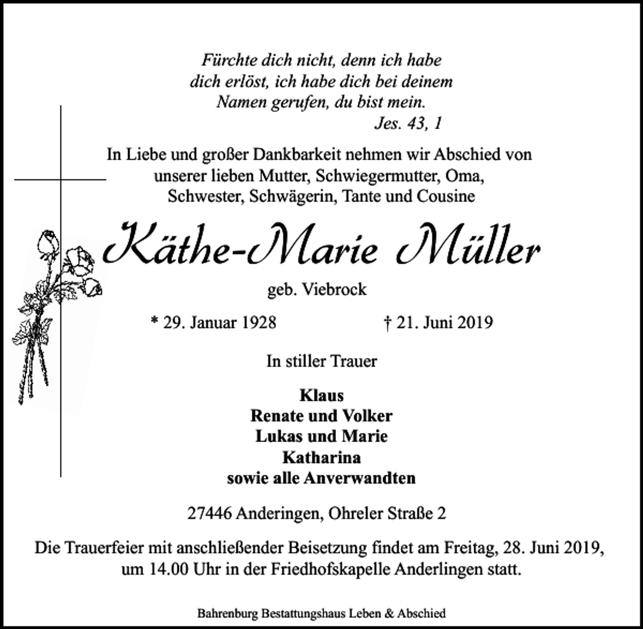 <p>Fürchte dich nicht, denn ich habe<br />dich erlöst, ich habe dich bei deinem<br />Namen gerufen, du bist mein.<br />Jes. 43, 1<br />In Liebe und großer Dankbarkeit nehmen wir Abschied von<br />unserer lieben Mutter, Schwiegermutter, Oma,<br />Schwester, Schwägerin, Tante und Cousine</p><p>Käthe-Marie Müller<br />geb. Viebrock</p><p>* 29. Januar 1928</p><p>† 21. Juni 2019</p><p>In stiller Trauer<br />Klaus<br />Renate und Volker<br />Lukas und Marie<br />Katharina<br />sowie alle Anverwandten<br />27446 Anderingen, Ohreler Straße 2<br />Die Trauerfeier mit anschließender Beisetzung findet am Freitag, 28. Juni 2019,<br />um 14.00 Uhr in der Friedhofskapelle Anderlingen statt.<br />Bahrenburg Bestattungshaus Leben &amp; Abschied</p>