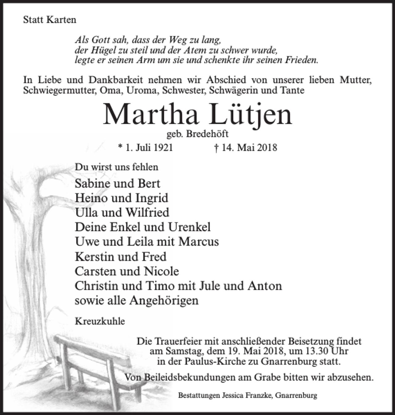 <p>Statt Karten<br />Als Gott sah, dass der Weg zu lang,<br />der Hügel zu steil und der Atem zu schwer wurde,<br />legte er seinen Arm um sie und schenkte ihr seinen Frieden.<br />In Liebe und Dankbarkeit nehmen wir Abschied von unserer lieben Mutter,<br />Schwiegermutter, Oma, Uroma, Schwester, Schwägerin und Tante</p><p>Martha Lütjen<br />geb. Bredehöft<br />* 1. Juli 1921<br />† 14. Mai 2018</p><p>Du wirst uns fehlen</p><p>Sabine und Bert<br />Heino und Ingrid<br />Ulla und Wilfried<br />Deine Enkel und Urenkel<br />Uwe und Leila mit Marcus<br />Kerstin und Fred<br />Carsten und Nicole<br />Christin und Timo mit Jule und Anton<br />sowie alle Angehörigen<br />Kreuzkuhle<br />Die Trauerfeier mit anschließender Beisetzung findet<br />am Samstag, dem 19. Mai 2018, um 13.30 Uhr<br />in der Paulus-Kirche zu Gnarrenburg statt.<br />Von Beileidsbekundungen am Grabe bitten wir abzusehen.<br />Bestattungen Jessica Franzke, Gnarrenburg</p>