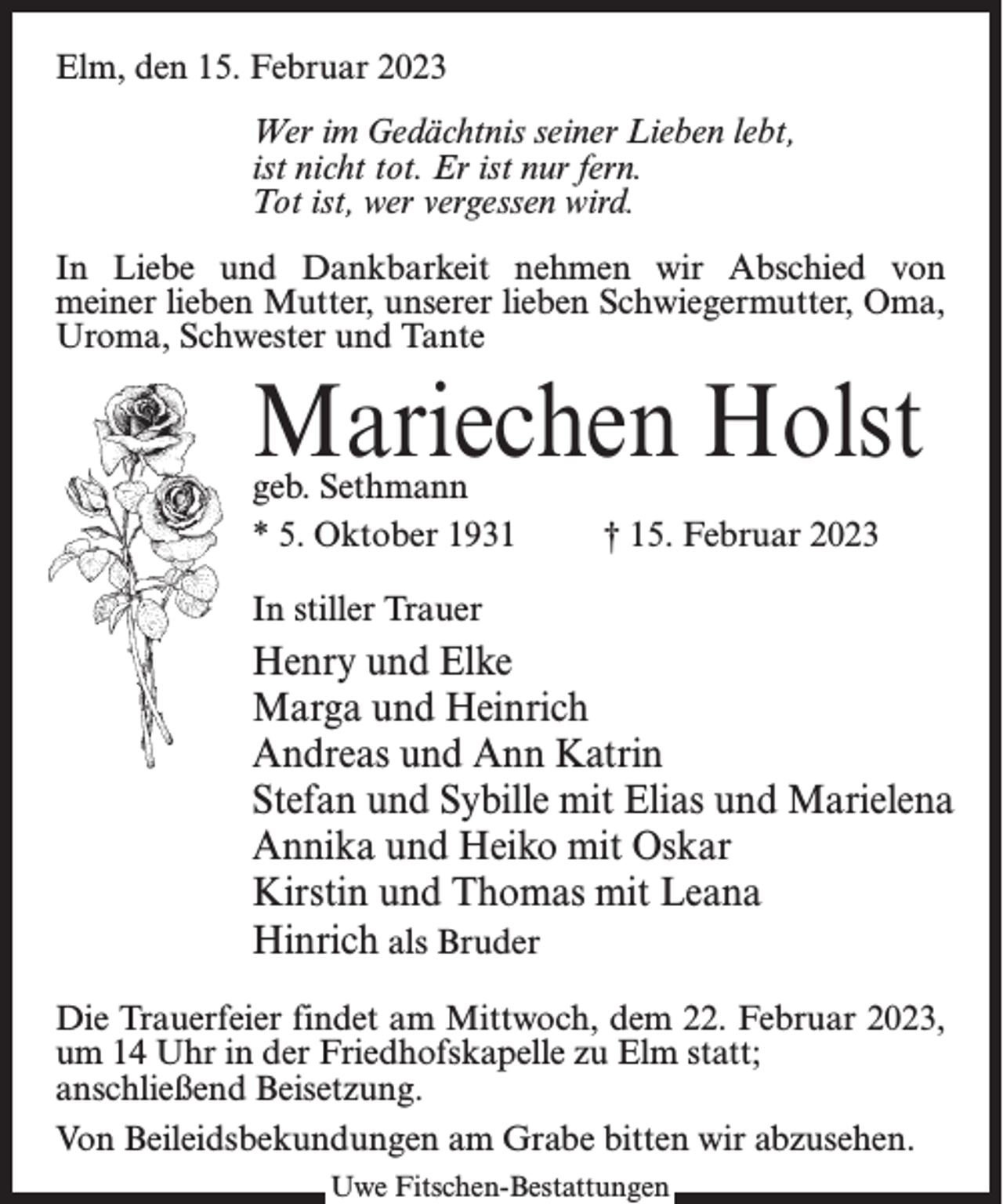 <p>Elm, den 15. Februar 2023<br />Wer im Gedächtnis seiner Lieben lebt,<br />ist nicht tot. Er ist nur fern.<br />Tot ist, wer vergessen wird.<br />In Liebe und Dankbarkeit nehmen wir Abschied von<br />meiner lieben Mutter, unserer lieben Schwiegermutter, Oma,<br />Uroma, Schwester und Tante</p><p>Mariechen Holst<br />geb. Sethmann<br />* 5. Oktober 1931 † 15. Februar 2023<br />In stiller Trauer</p><p>Henry und Elke<br />Marga und Heinrich<br />Andreas und Ann Katrin<br />Stefan und Sybille mit Elias und Marielena<br />Annika und Heiko mit Oskar<br />Kirstin und Thomas mit Leana<br />Hinrich als Bruder<br />Die Trauerfeier findet am Mittwoch, dem 22. Februar 2023,<br />um 14 Uhr in der Friedhofskapelle zu Elm statt;<br />anschließend Beisetzung.<br />Von Beileidsbekundungen am Grabe bitten wir abzusehen.<br />Uwe Fitschen-Bestattungen</p>