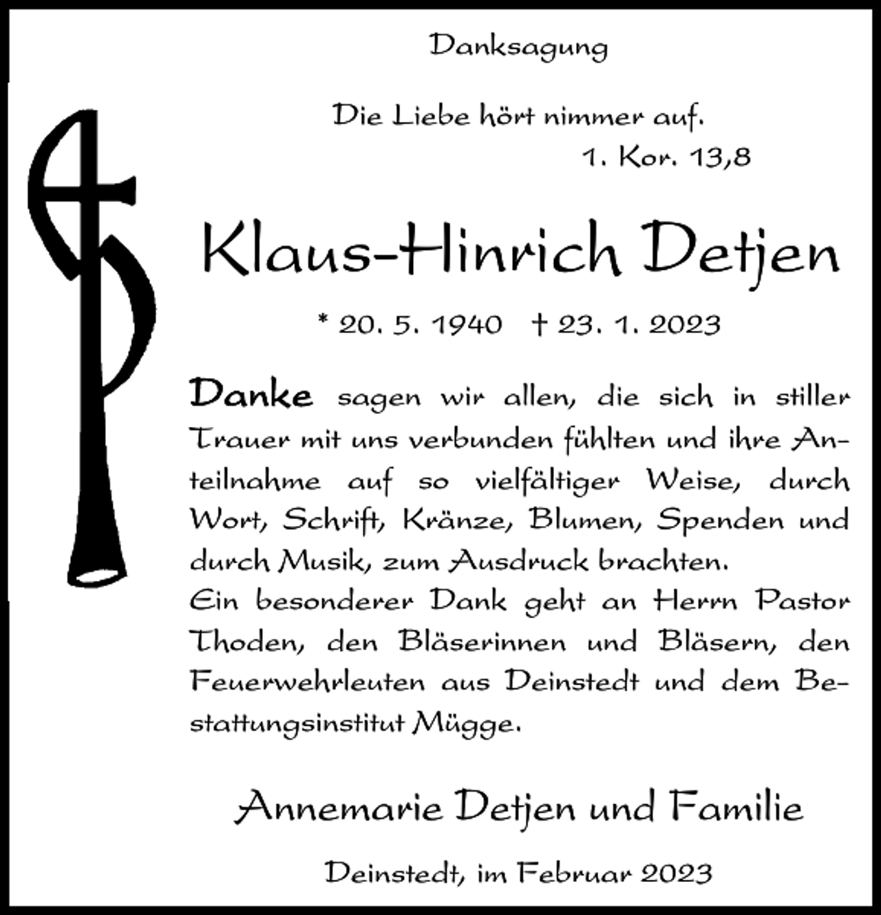 <p>Danksagung<br />Die Liebe hört nimmer auf.<br />1. Kor. 13,8</p><p>Klaus-Hinrich Detjen<br />* 20. 5. 1940 † 23. 1. 2023</p><p>Danke sagen wir allen, die sich in stiller<br />Trauer mit uns verbunden fühlten und ihre Anteilnahme auf so vielfältiger Weise, durch<br />Wort, Schrift, Kränze, Blumen, Spenden und<br />durch Musik, zum Ausdruck brachten.<br />Ein besonderer Dank geht an Herrn Pastor<br />Thoden, den Bläserinnen und Bläsern, den<br />Feuerwehrleuten aus Deinstedt und dem Bestattungsinstitut Mügge.</p><p>Annemarie Detjen und Familie<br />Deinstedt, im Februar 2023</p>