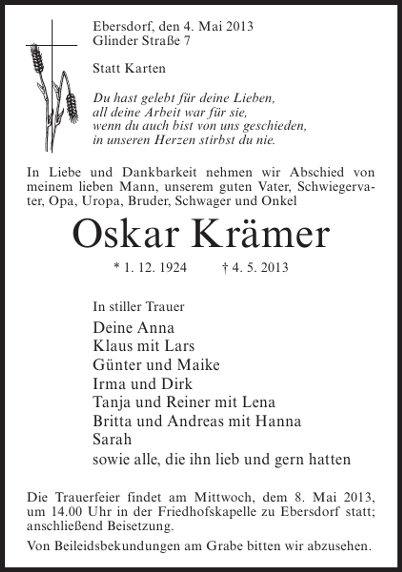 <p>Ebersdorf, den 4. Mai 2013<br />Glinder Straße 7<br />Statt Karten<br />Du hast gelebt für deine Lieben,<br />all deine Arbeit war für sie,<br />wenn du auch bist von uns geschieden,<br />in unseren Herzen stirbst du nie.<br />In Liebe und Dankbarkeit nehmen wir Abschied von<br />meinem lieben Mann, unserem guten Vater, Schwiegervater, Opa, Uropa, Bruder, Schwager und Onkel</p><p>Oskar Krämer<br />* 1. 12. 1924 † 4. 5. 2013<br />In stiller Trauer</p><p>Deine Anna<br />Klaus mit Lars<br />Günter und Maike<br />Irma und Dirk<br />Tanja und Reiner mit Lena<br />Britta und Andreas mit Hanna<br />Sarah<br />sowie alle, die ihn lieb und gern hatten<br />Die Trauerfeier findet am Mittwoch, dem 8. Mai 2013,<br />um 14.00 Uhr in der Friedhofskapelle zu Ebersdorf statt;<br />anschließend Beisetzung.<br />Von Beileidsbekundungen am Grabe bitten wir abzusehen.</p>