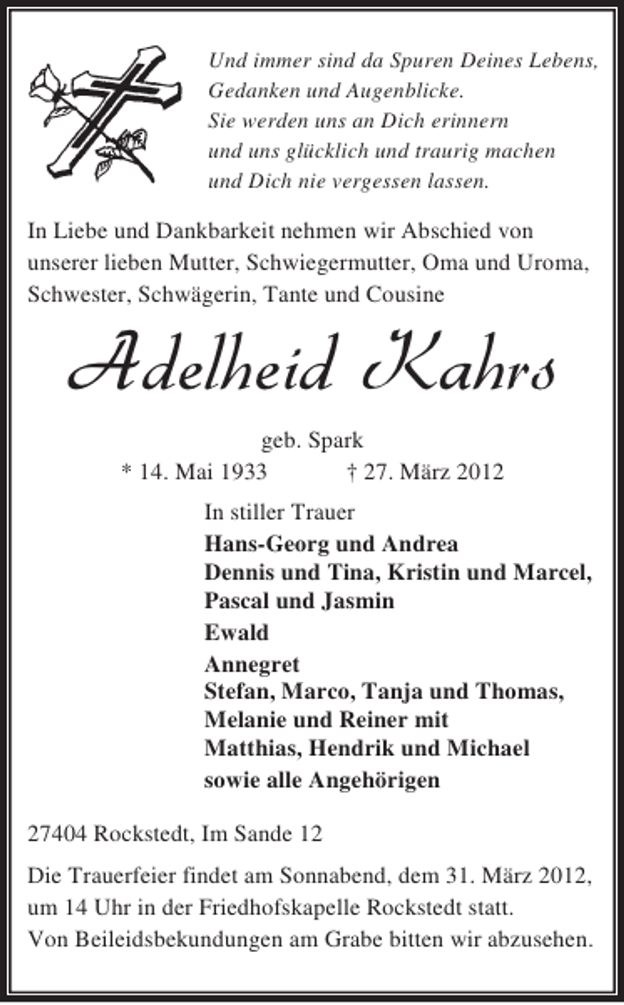 <p>Und immer sind da Spuren Deines Lebens,<br />Gedanken und Augenblicke.<br />Sie werden uns an Dich erinnern<br />und uns glücklich und traurig machen<br />und Dich nie vergessen lassen.</p>
<p>In Liebe und Dankbarkeit nehmen wir Abschied von<br />unserer lieben Mutter, Schwiegermutter, Oma und Uroma,<br />Schwester, Schwägerin, Tante und Cousine</p>
<p>geb. Spark<br />* 14. Mai 1933<br />† 27. März 2012<br />In stiller Trauer<br />Hans-Georg und Andrea<br />Dennis und Tina, Kristin und Marcel,<br />Pascal und Jasmin<br />Ewald<br />Annegret<br />Stefan, Marco, Tanja und Thomas,<br />Melanie und Reiner mit<br />Matthias, Hendrik und Michael<br />sowie alle Angehörigen<br />27404 Rockstedt, Im Sande 12<br />Die Trauerfeier findet am Sonnabend, dem 31. März 2012,<br />um 14 Uhr in der Friedhofskapelle Rockstedt statt.<br />Von Beileidsbekundungen am Grabe bitten wir abzusehen.</p>