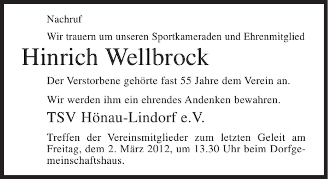 <p>Nachruf</p><p>Wir trauern um unseren Sportkameraden und Ehrenmitglied</p><p>Hinrich Wellbrock<br />Der Verstorbene gehörte fast 55 Jahre dem Verein an.<br />Wir werden ihm ein ehrendes Andenken bewahren.</p><p>TSV Hönau-Lindorf e.V.<br />Treffen der Vereinsmitglieder zum letzten Geleit am<br />Freitag, dem 2. März 2012, um 13.30 Uhr beim Dorfgemeinschaftshaus.</p>