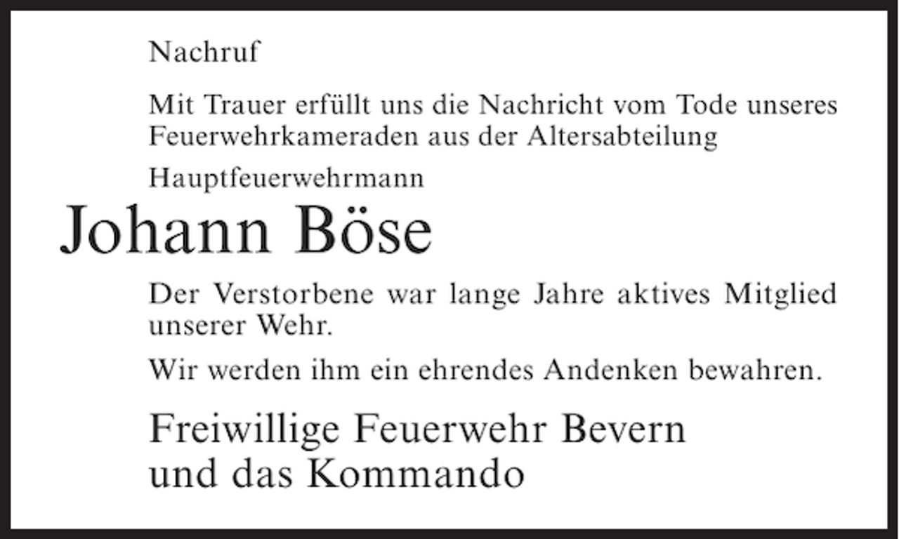 <p>Nachruf<br />Mit Trauer erfüllt uns die Nachricht vom Tode unseres<br />Feuerwehrkameraden aus der Altersabteilung<br />Hauptfeuerwehrmann</p><p>Johann Böse<br />Der Verstorbene war lange Jahre aktives Mitglied<br />unserer Wehr.<br />Wir werden ihm ein ehrendes Andenken bewahren.</p><p>Freiwillige Feuerwehr Bevern<br />und das Kommando</p>