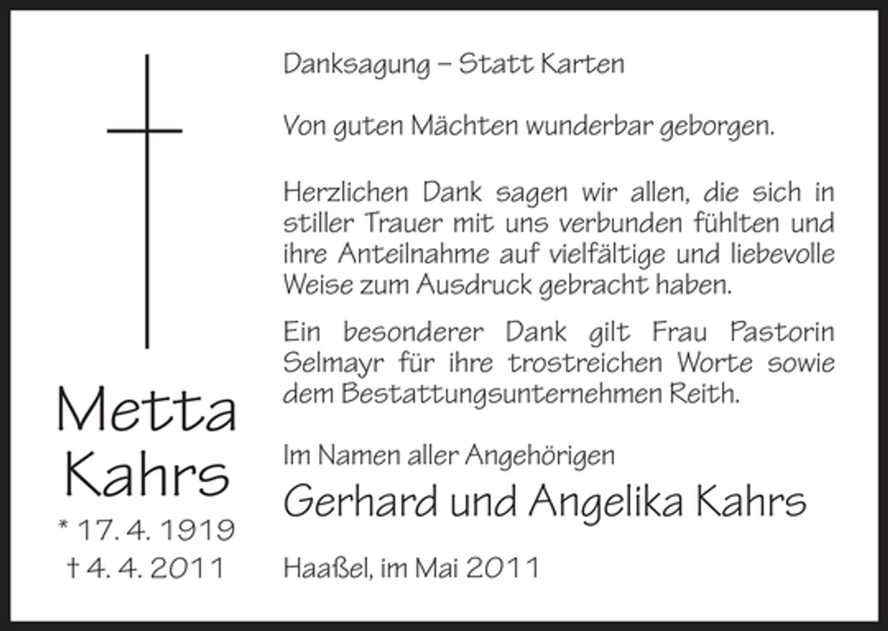 <p>Danksagung – Statt Karten Von guten Mächten wunderbar geborgen. Herzlichen Dank sagen wir allen, die sich in stiller Trauer mit uns verbunden fühlten und ihre Anteilnahme auf vielfältige und liebevolle Weise zum Ausdruck gebracht haben. Ein besonderer Dank gilt Frau Pastorin Selmayr für ihre trostreichen Worte sowie dem Bestattungsunternehmen Reith. Im Namen aller Angehörigen</p><p>Metta Kahrs<br />* 17. 4. 1919 † 4. 4. 2011</p><p>Gerhard und Angelika Kahrs<br />Haaßel, im Mai 2011</p>