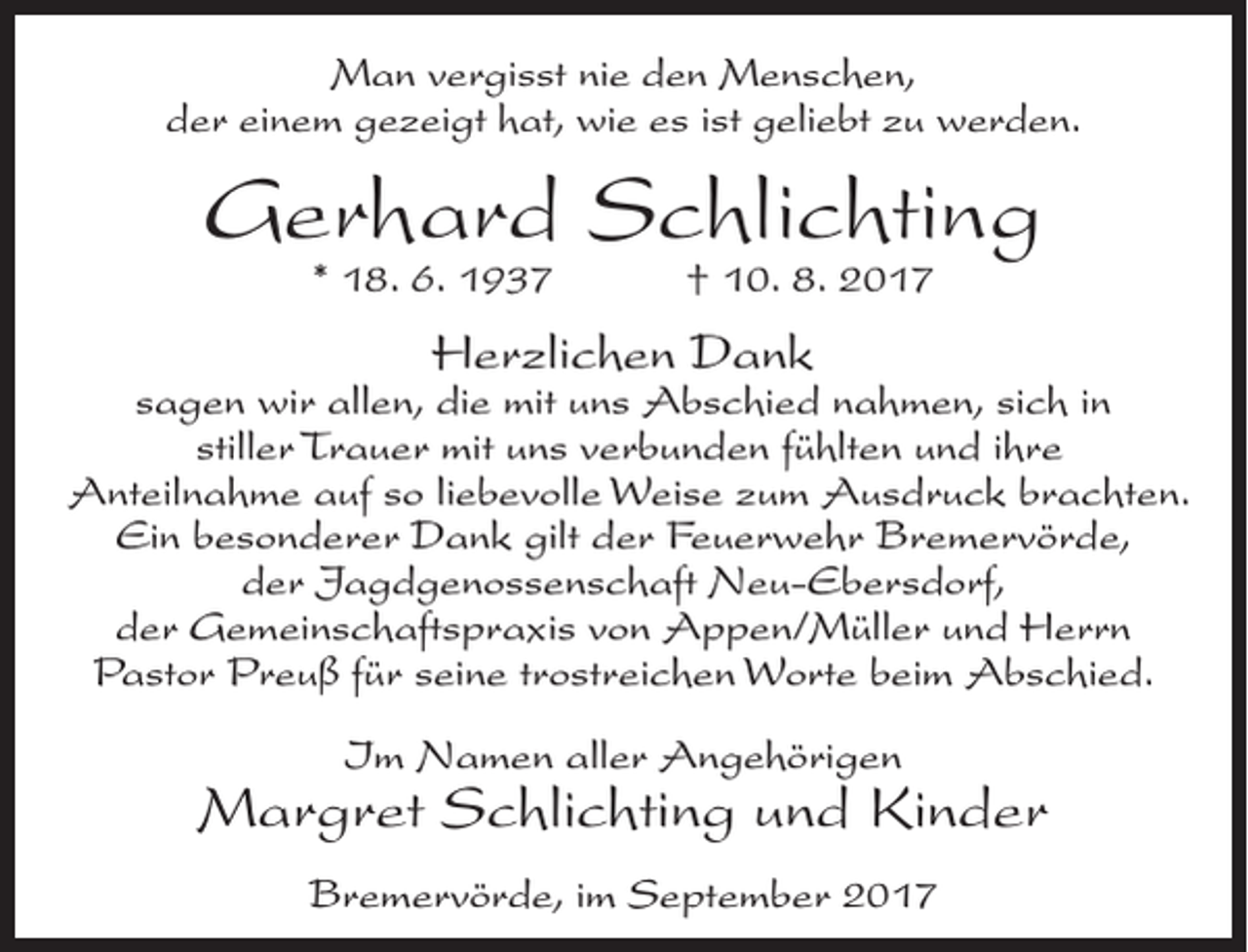 <p>Man vergisst nie den Menschen,<br />der einem gezeigt hat, wie es ist geliebt zu werden.</p><p>Gerhard Schlichting<br />* 18. 6. 1937</p><p>† 10. 8. 2017</p><p>Herzlichen Dank</p><p>sagen wir allen, die mit uns Abschied nahmen, sich in<br />stiller Trauer mit uns verbunden fühlten und ihre<br />Anteilnahme auf so liebevolle Weise zum Ausdruck brachten.<br />Ein besonderer Dank gilt der Feuerwehr Bremervörde,<br />der Jagdgenossenschaft Neu-Ebersdorf,<br />der ­Gemeinschaftspraxis von Appen/Müller und Herrn<br />Pastor Preuß für seine trostreichen Worte beim Abschied.<br />Im Namen aller Angehörigen</p><p>Margret Schlichting und Kinder<br />Bremervörde, im September 2017</p>