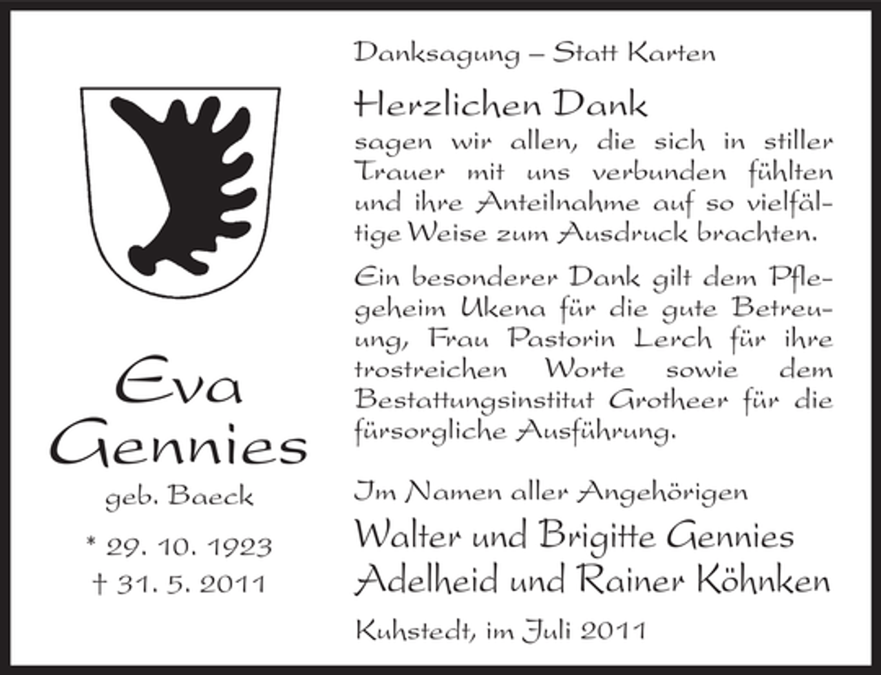 <p>Danksagung – Statt Karten</p><p>Herzlichen Dank</p><p>Eva<br />Gennies<br />geb. Baeck<br />* 29. 10. 1923<br />† 31. 5. 2011</p><p>sagen wir allen, die sich in stiller<br />Trauer mit uns verbunden fühlten<br />und ihre Anteilnahme auf so vielfältige Weise zum Ausdruck brachten.<br />Ein besonderer Dank gilt dem Pflegeheim Ukena für die gute Betreuung, Frau Pastorin Lerch für ihre<br />trostreichen Worte sowie dem<br />Bestattungsinstitut Grotheer für die<br />fürsorgliche Ausführung.<br />Im Namen aller Angehörigen</p><p>Walter und Brigitte Gennies<br />Adelheid und Rainer Köhnken<br />Kuhstedt, im Juli 2011</p>