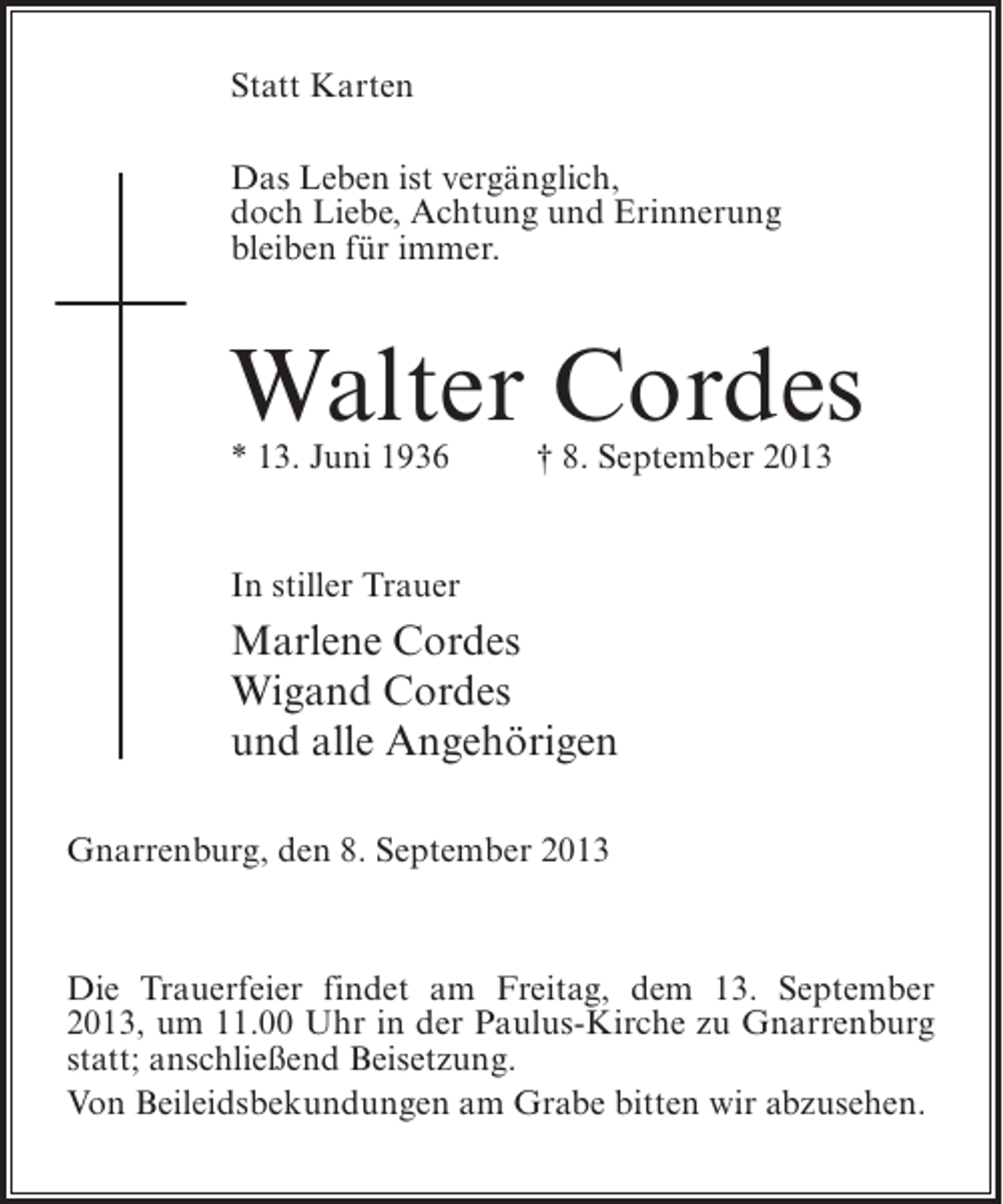 <p>Statt Karten<br />Das Leben ist vergänglich,<br />doch Liebe, Achtung und Erinnerung<br />bleiben für immer.</p><p>Walter Cordes<br />* 13. Juni 1936 † 8. September 2013</p><p>In stiller Trauer</p><p>Marlene Cordes<br />Wigand Cordes<br />und alle Angehörigen<br />Gnarrenburg, den 8. September 2013</p><p>Die Trauerfeier findet am Freitag, dem 13. September<br />2013, um 11.00 Uhr in der Paulus-Kirche zu Gnarrenburg<br />statt; an­ chließend Beisetzung.<br />s<br />Von Beileidsbekundungen am Grabe bitten wir abzusehen.</p>