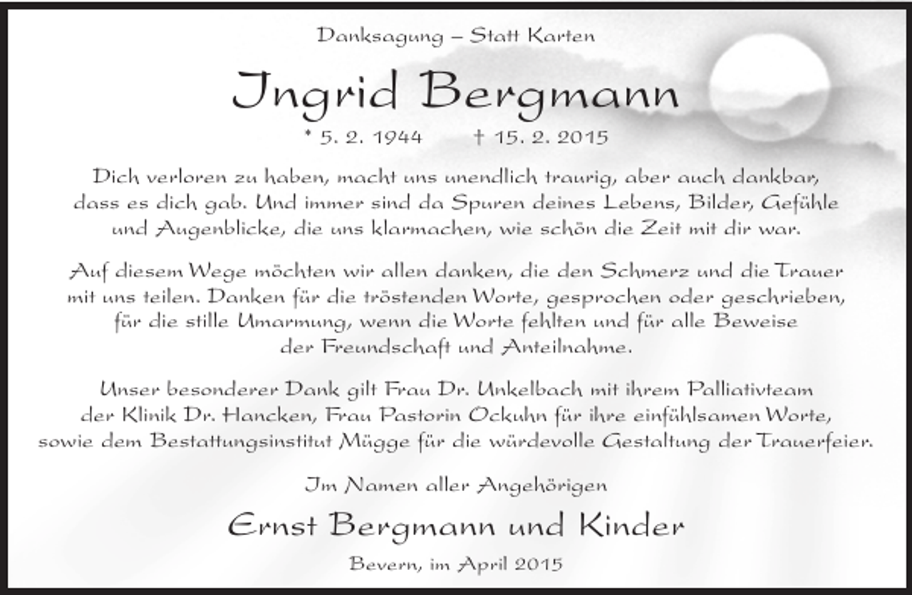 <p>Danksagung – Statt Karten</p><p>Ingrid Bergmann<br />* 5. 2. 1944</p><p>† 15. 2. 2015</p><p>Dich verloren zu haben, macht uns unendlich traurig, aber auch dankbar,<br />dass es dich gab. Und immer sind da Spuren deines Lebens, Bilder, Gefühle<br />und Augenblicke, die uns klarmachen, wie schön die Zeit mit dir war.<br />Auf diesem Wege möchten wir allen danken, die den Schmerz und die Trauer<br />mit uns teilen. Danken für die tröstenden Worte, gesprochen oder geschrieben,<br />für die stille Umarmung, wenn die Worte fehlten und für alle Beweise<br />der Freundschaft und Anteilnahme.<br />Unser besonderer Dank gilt Frau Dr. Unkelbach mit ihrem Palliativteam<br />der Klinik Dr. Hancken, Frau Pastorin Ockuhn für ihre einfühlsamen Worte,<br />sowie dem Bestattungsinstitut Mügge für die würdevolle Gestaltung der Trauerfeier.<br />Im Namen aller Angehörigen</p><p>Ernst Bergmann und Kinder<br />Bevern, im April 2015</p>