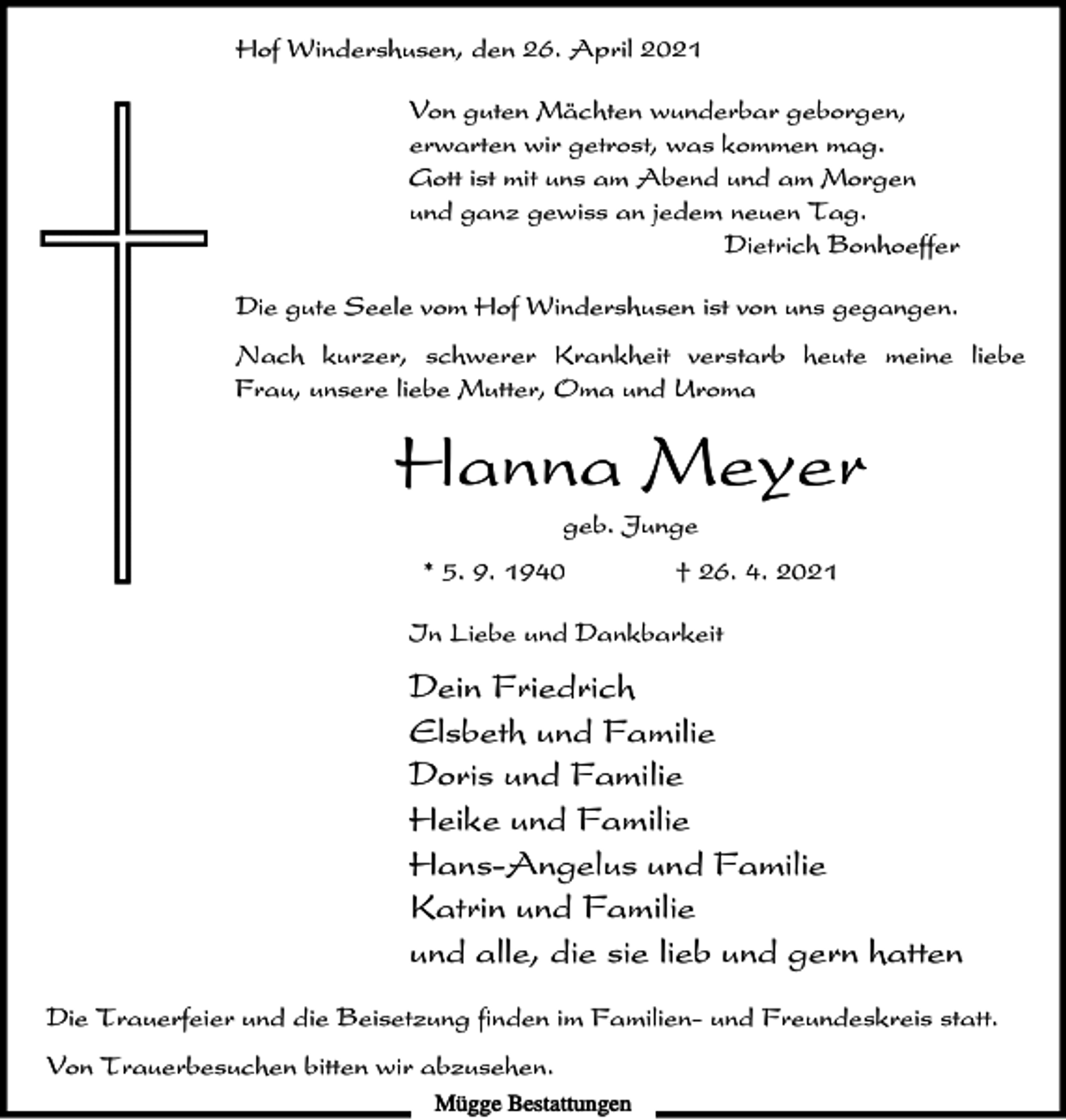 <p>Hof Windershusen, den 26. April 2021<br />Von guten Mächten wunderbar geborgen,<br />erwarten wir getrost, was kommen mag.<br />Gott ist mit uns am Abend und am Morgen<br />und ganz gewiss an jedem neuen Tag.<br />Dietrich Bonhoeffer<br />Die gute Seele vom Hof Windershusen ist von uns gegangen.<br />Nach kurzer, schwerer Krankheit verstarb heute meine liebe<br />Frau, unsere liebe Mutter, Oma und Uroma</p><p>Hanna Meyer<br />geb. Junge<br />* 5. 9. 1940</p><p>† 26. 4. 2021</p><p>In Liebe und Dankbarkeit</p><p>Dein Friedrich<br />Elsbeth und Familie<br />Doris und Familie<br />Heike und Familie<br />Hans-Angelus und Familie<br />Katrin und Familie<br />und alle, die sie lieb und gern hatten<br />Die Trauerfeier und die Beisetzung finden im Familien- und Freundeskreis statt.<br />Von Trauerbesuchen bitten wir abzusehen.<br />Mügge Bestattungen</p>