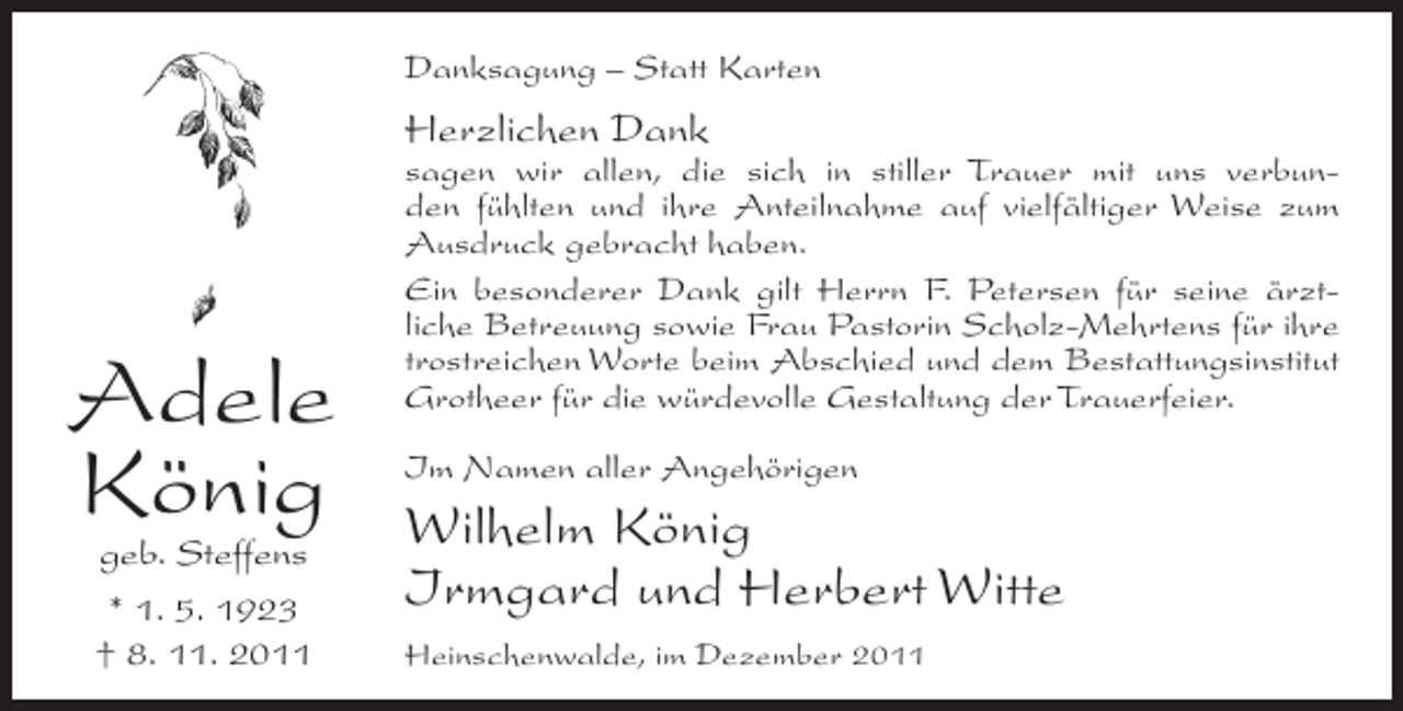 <p>Danksagung – Statt Karten</p><p>Herzlichen Dank</p><p>Adele<br />König<br />geb. Steffens</p><p>* 1. 5. 1923<br />† 8. 11. 2011</p><p>sagen wir allen, die sich in stiller Trauer mit uns verbunden fühlten und ihre Anteilnahme auf vielfältiger Weise zum<br />Ausdruck gebracht haben.<br />Ein besonderer Dank gilt Herrn F. Petersen für seine ärztliche Betreuung sowie Frau Pastorin Scholz-Mehrtens für ihre<br />trostreichen Worte beim Abschied und dem Bestattungsinstitut<br />Grotheer für die würdevolle Gestaltung der Trauerfeier.<br />Im Namen aller Angehörigen</p><p>Wilhelm König<br />Irmgard und Herbert Witte<br />Heinschenwalde, im Dezember 2011</p>