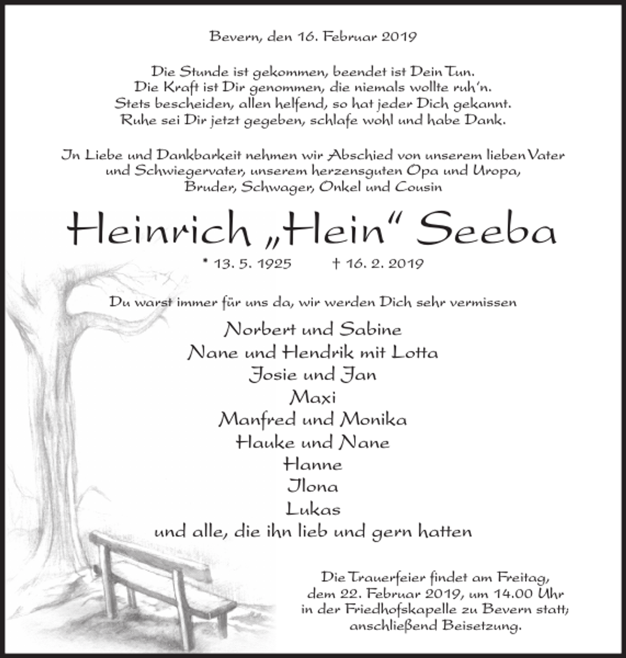 <p>Bevern, den 16. Februar 2019<br />Die Stunde ist gekommen, beendet ist Dein Tun.<br />Die Kraft ist Dir genommen, die niemals wollte ruh‘n.<br />Stets bescheiden, allen helfend, so hat jeder Dich gekannt.<br />Ruhe sei Dir jetzt gegeben, schlafe wohl und habe Dank.<br />In Liebe und Dankbarkeit nehmen wir Abschied von unserem lieben Vater<br />und Schwiegervater, unserem herzensguten Opa und Uropa,<br />Bruder, Schwager, Onkel und Cousin</p><p>Heinrich „Hein“ Seeba<br />* 13. 5. 1925</p><p>† 16. 2. 2019</p><p>Du warst immer für uns da, wir werden Dich sehr vermissen</p><p>Norbert und Sabine<br />Nane und Hendrik mit Lotta<br />Josie und Jan<br />Maxi<br />Manfred und Monika<br />Hauke und Nane<br />Hanne<br />Ilona<br />Lukas<br />und alle, die ihn lieb und gern hatten<br />Die Trauerfeier findet am Freitag,<br />dem 22. Februar 2019, um 14.00 Uhr<br />in der Friedhofskapelle zu Bevern statt;<br />anschließend Beisetzung.</p>