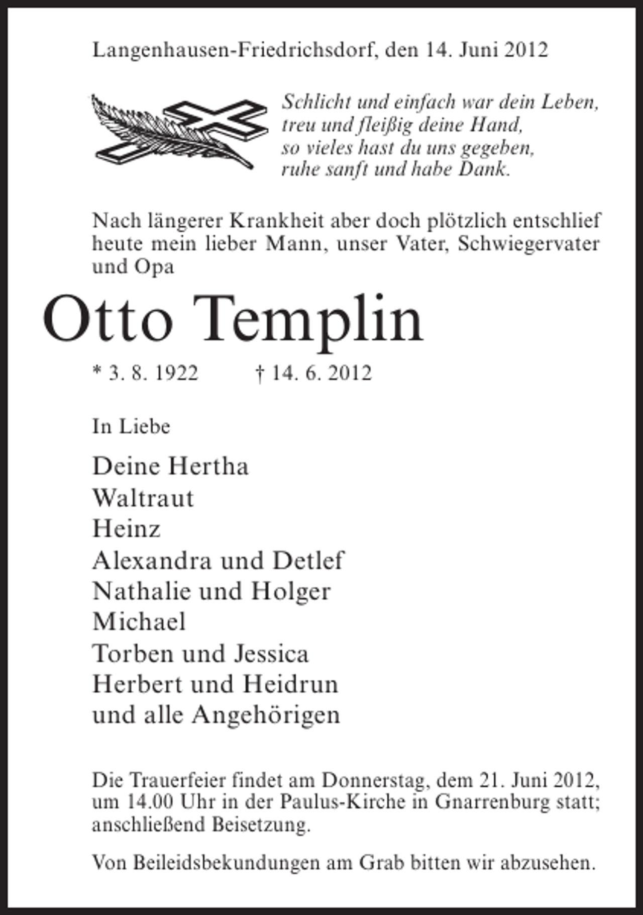 <p>Langenhausen-Friedrichsdorf, den 14. Juni 2012<br />Schlicht und einfach war dein Leben,<br />treu und fleißig deine Hand,<br />so vieles hast du uns gegeben,<br />ruhe sanft und habe Dank.<br />Nach längerer Krankheit aber doch plötzlich entschlief<br />heute mein lieber Mann, unser Vater, Schwiegervater<br />und Opa</p><p>Otto Templin<br />* 3. 8. 1922</p><p>† 14. 6. 2012</p><p>In Liebe</p><p>Deine Hertha<br />Waltraut<br />Heinz<br />Alexandra und Detlef<br />Nathalie und Holger<br />Michael<br />Torben und Jessica<br />Herbert und Heidrun<br />und alle Angehörigen<br />Die Trauerfeier findet am Donnerstag, dem 21. Juni 2012,<br />um 14.00 Uhr in der Paulus-Kirche in Gnarrenburg statt;<br />anschließend Beisetzung.<br />Von Beileidsbekundungen am Grab bitten wir abzusehen.</p>