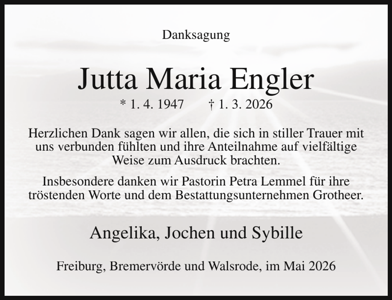 <p>Danksagung</p><p>Jutta Maria Engler<br />* 1. 4. 1947</p><p>† 1. 3. 2026</p><p>Herzlichen Dank sagen wir allen, die sich in stiller Trauer mit<br />uns verbunden fühlten und ihre Anteilnahme auf vielfältige<br />Weise zum Ausdruck brachten.<br />Insbesondere danken wir Pastorin Petra Lemmel für ihre<br />tröstenden Worte und dem Bestattungsunternehmen Grotheer.</p><p>Angelika, Jochen und Sybille<br />Freiburg, Bremervörde und Walsrode, im Mai 2026</p>