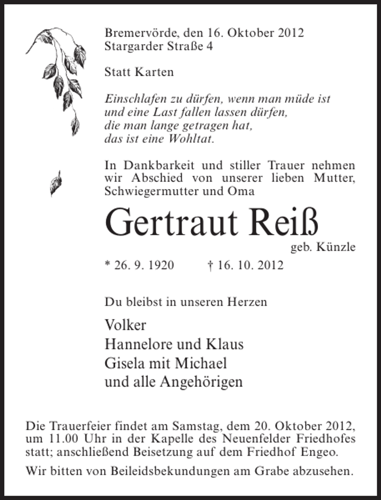 <p>Bremervörde, den 16. Oktober 2012<br />Stargarder Straße 4<br />Statt Karten<br />Einschlafen zu dürfen, wenn man müde ist<br />und eine Last fallen lassen dürfen,<br />die man lange getragen hat,<br />das ist eine Wohltat.<br />In Dankbarkeit und stiller Trauer nehmen<br />wir Abschied von unserer lieben Mutter,<br />Schwiegermutter und Oma</p><p>Gertraut Reiß</p><p>geb. Künzle</p><p>* 26. 9. 1920</p><p>† 16. 10. 2012</p><p>Du bleibst in unseren Herzen</p><p>Volker<br />Hannelore und Klaus<br />Gisela mit Michael<br />und alle Angehörigen<br />Die Trauerfeier findet am Samstag, dem 20. Oktober 2012,<br />um 11.00 Uhr in der Kapelle des Neuenfelder Friedhofes<br />statt; anschließend Beisetzung auf dem Friedhof Engeo.<br />Wir bitten von Beileidsbekundungen am Grabe abzusehen.</p>