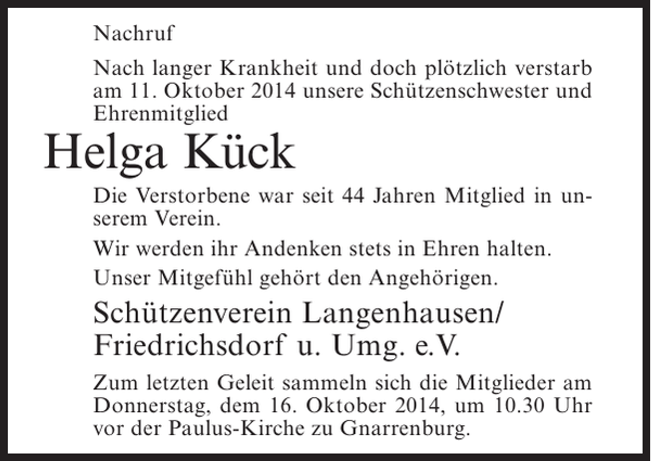 <p>Nachruf<br />Nach langer Krankheit und doch plötzlich verstarb<br />am 11. Oktober 2014 unsere Schützenschwester und<br />Ehrenmitglied</p><p>Helga Kück</p><p>Die Verstorbene war seit 44 Jahren Mitglied in unserem Verein.<br />Wir werden ihr Andenken stets in Ehren halten.<br />Unser Mitgefühl gehört den Angehörigen.</p><p>Schützenverein Langenhausen/<br />Friedrichsdorf u. Umg. e.V.<br />Zum letzten Geleit sammeln sich die Mitglieder am<br />Donnerstag, dem 16. Oktober 2014, um 10.30 Uhr<br />vor der Paulus-Kirche zu Gnarrenburg.</p>