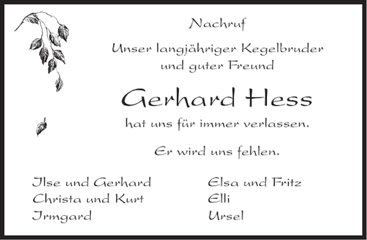<p>Nachruf<br />Unser langjähriger Kegelbruder<br />und guter Freund</p><p>Gerhard Hess<br />hat uns für immer verlassen.<br />Er wird uns fehlen.<br />Ilse und Gerhard<br />Christa und Kurt<br />Irmgard</p><p>Elsa und Fritz<br />Elli<br />Ursel</p>
