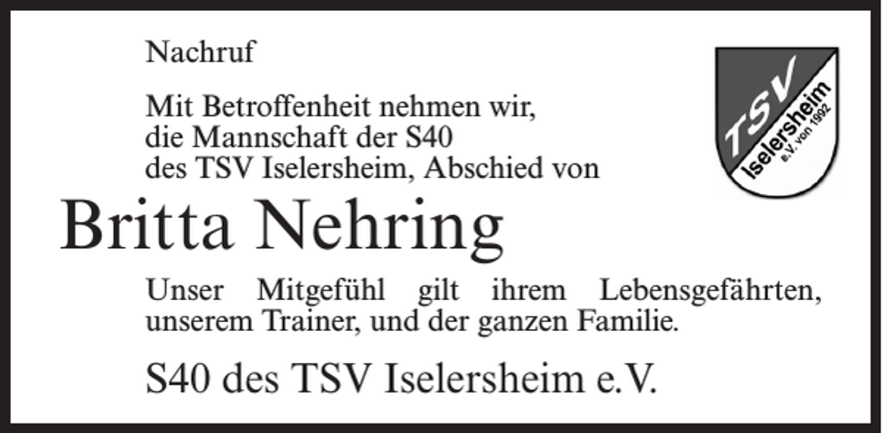 <p>Nachruf<br />Mit Betroffenheit nehmen wir,<br />die Mannschaft der S40<br />des TSV Iselersheim, Abschied von</p><p>Britta Nehring</p><p>Unser Mitgefühl gilt ihrem Lebensgefährten,<br />unserem Trainer, und der ganzen Familie.</p><p>S40 des TSV Iselersheim e.V.</p>