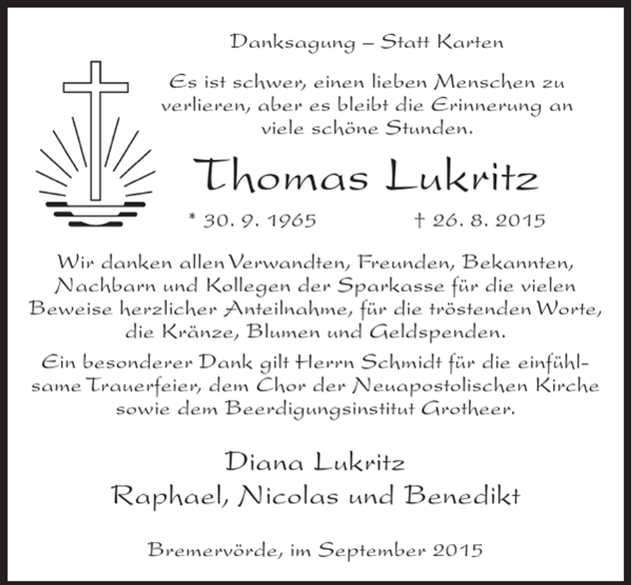 <p>Danksagung – Statt Karten<br />Es ist schwer, einen lieben Menschen zu<br />verlieren, aber es bleibt die Erinnerung an<br />viele schöne Stunden.</p><p>Thomas Lukritz<br />* 30. 9. 1965</p><p>† 26. 8. 2015</p><p>Wir danken allen Verwandten, Freunden, Bekannten,<br />Nachbarn und Kollegen der Sparkasse für die vielen<br />Beweise herzlicher Anteilnahme, für die tröstenden Worte,<br />die Kränze, Blumen und Geldspenden.<br />Ein besonderer Dank gilt Herrn Schmidt für die einfühlsame Trauerfeier, dem Chor der Neuapostolischen Kirche<br />sowie dem Beerdigungsinstitut Grotheer.</p><p>Diana Lukritz<br />Raphael, Nicolas und Benedikt<br />Bremervörde, im September 2015</p>