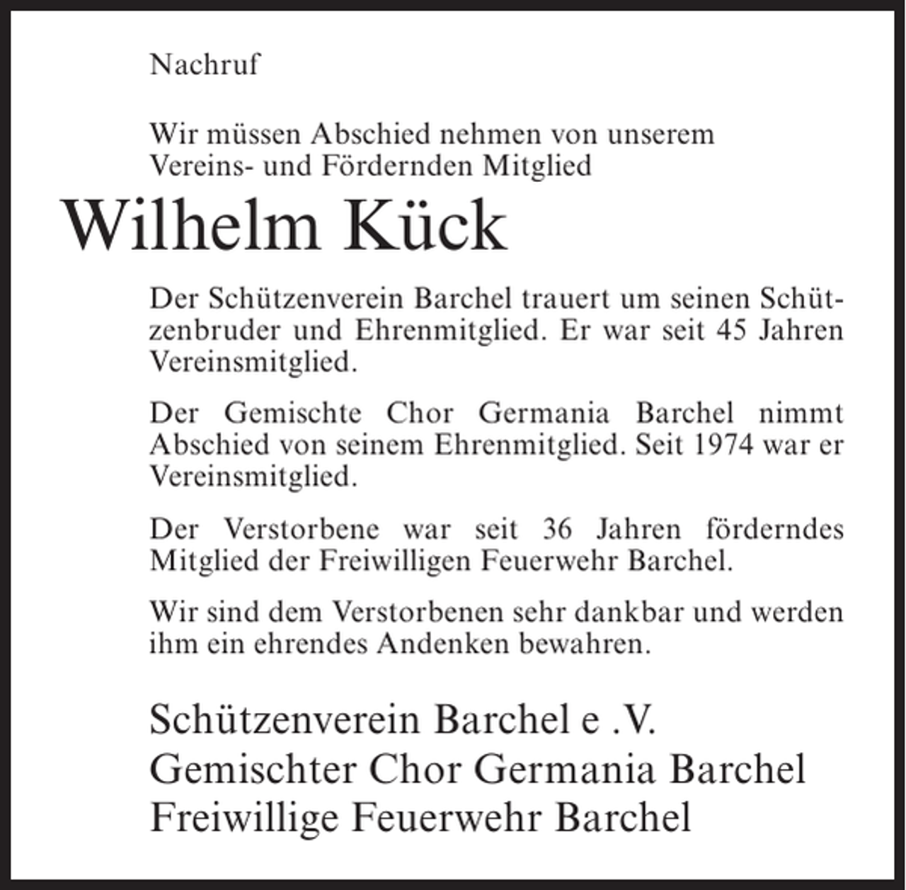 <p>Nachruf<br />Wir müssen Abschied nehmen von unserem<br />Vereins- und Fördernden Mitglied</p><p>Wilhelm Kück</p><p>Der Schützenverein Barchel trauert um seinen Schützenbruder und Ehrenmitglied. Er war seit 45 Jahren<br />Vereinsmitglied.<br />Der Gemischte Chor Germania Barchel nimmt<br />Abschied von seinem Ehrenmitglied. Seit 1974 war er<br />Vereinsmitglied.<br />Der Verstorbene war seit 36 Jahren förderndes<br />Mitglied der Freiwilligen Feuerwehr Barchel.<br />Wir sind dem Verstorbenen sehr dankbar und werden<br />ihm ein ehrendes Andenken bewahren.</p><p>Schützenverein Barchel e .V.<br />Gemischter Chor Germania Barchel<br />Freiwillige Feuerwehr Barchel</p>