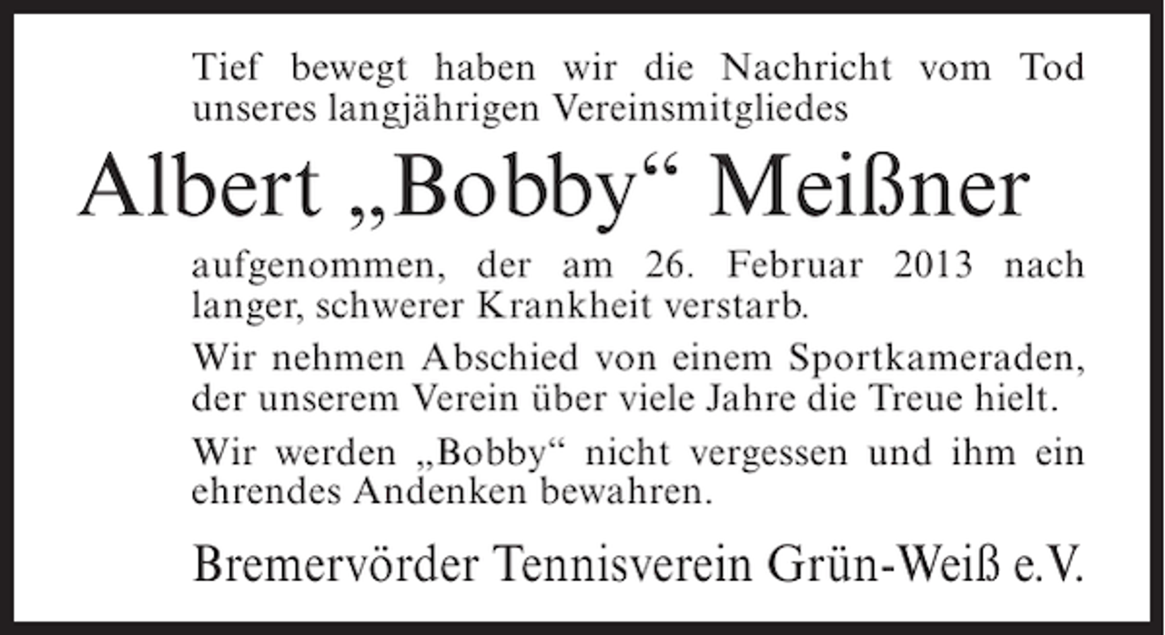 <p>Tief bewegt haben wir die Nachricht vom Tod<br />unseres langjährigen Vereinsmitgliedes</p><p>Albert „Bobby“ Meißner<br />aufgenommen, der am 26. Februar 2013 nach<br />langer, schwerer Krankheit verstarb.<br />Wir nehmen Abschied von einem Sportkameraden,<br />der unserem Verein über viele Jahre die Treue hielt.<br />Wir werden „Bobby“ nicht vergessen und ihm ein<br />ehrendes Andenken bewahren.</p><p>Bremervörder Tennisverein Grün-Weiß e.V.</p>