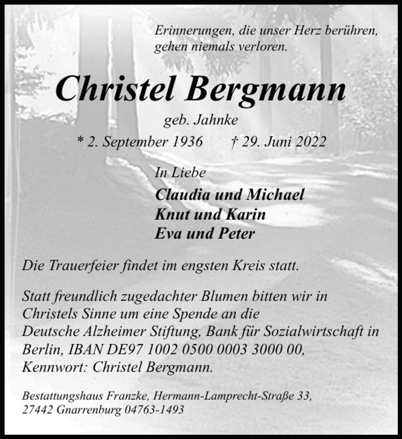 <p>Erinnerungen, die unser Herz berühren,<br />gehen niemals verloren.</p><p>Christel Bergmann<br />geb. Jahnke<br />* 2. September 1936<br />† 29. Juni 2022<br />In Liebe</p><p>Claudia und Michael<br />Knut und Karin<br />Eva und Peter<br />Die Trauerfeier findet im engsten Kreis statt.<br />Statt freundlich zugedachter Blumen bitten wir in<br />Christels Sinne um eine Spende an die<br />Deutsche Alzheimer Stiftung, Bank für Sozialwirtschaft in<br />Berlin, IBAN DE97 1002 0500,<br />Kennwort: Christel Bergmann.<br />Bestattungshaus Franzke, Hermann-Lamprecht-Straße 33,<br />27442 Gnarrenburg 04763-1493</p>
