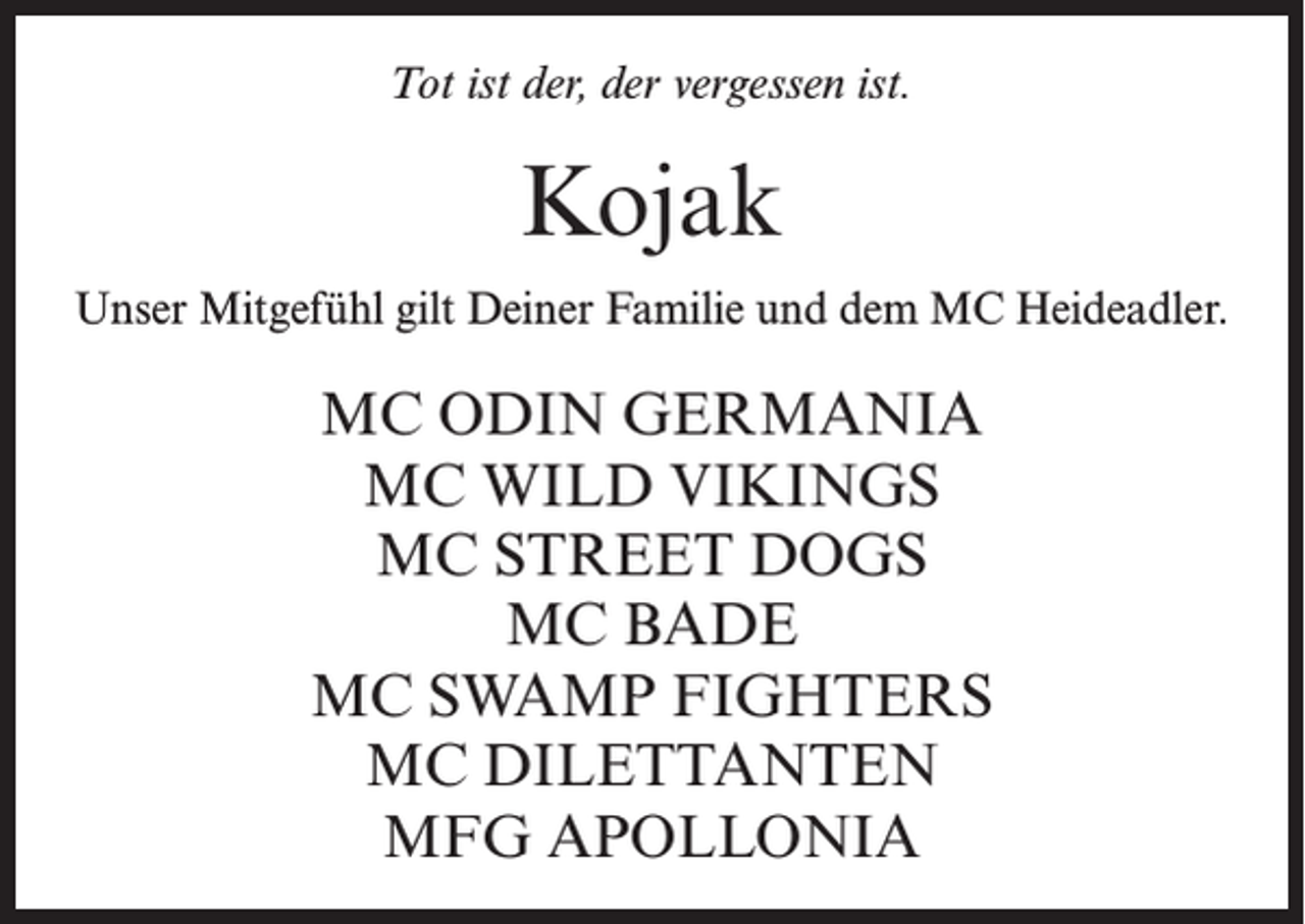 <p>Tot ist der, der vergessen ist.</p><p>Kojak<br />Unser Mitgefühl gilt Deiner Familie und dem MC Heideadler.</p><p>MC ODIN GERMANIA<br />MC WILD VIKINGS<br />MC STREET DOGS<br />MC BADE<br />MC SWAMP FIGHTERS<br />MC DILETTANTEN<br />MFG APOLLONIA</p>