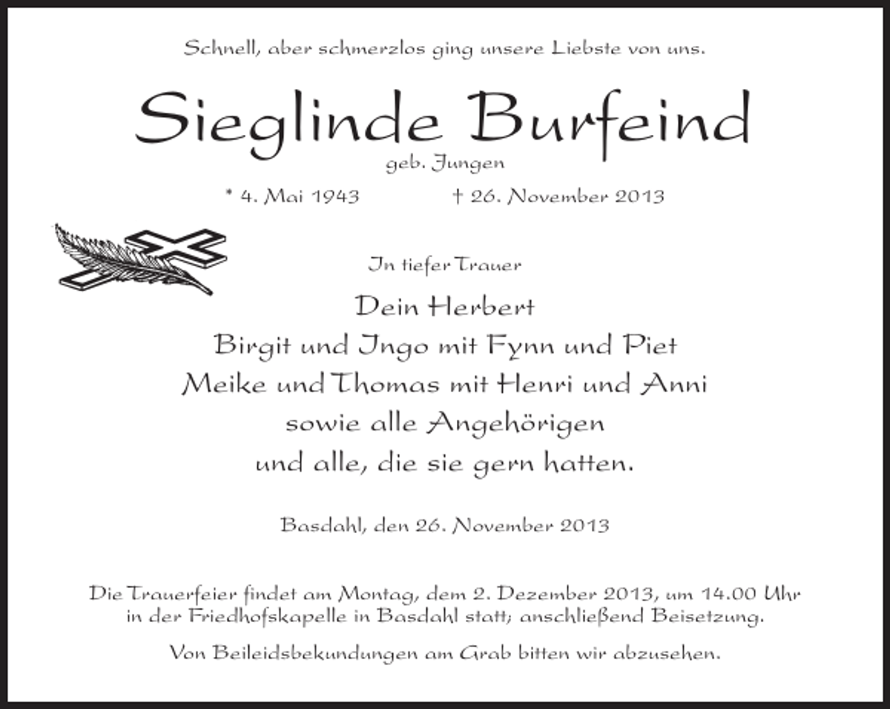 <p>Schnell, aber schmerzlos ging unsere Liebste von uns.</p><p>Sieglinde Burfeind<br />geb. Jungen<br />* 4. Mai 1943 † 26. November 2013<br />In tiefer Trauer</p><p>Dein Herbert<br />Birgit und Ingo mit Fynn und Piet<br />Meike und Thomas mit Henri und Anni<br />sowie alle Angehörigen<br />und alle, die sie gern hatten.<br />Basdahl, den 26. November 2013<br />Die Trauerfeier findet am Montag, dem 2. Dezember 2013, um 14.00 Uhr<br />in der Friedhofskapelle in Basdahl statt; anschließend Beisetzung.<br />Von Beileidsbekundungen am Grab bitten wir abzusehen.</p>