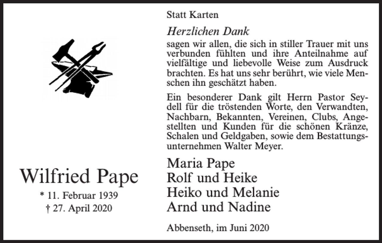 <p>Statt Karten</p><p>Herzlichen Dank</p><p>sagen wir allen, die sich in stiller Trauer mit uns<br />verbunden fühlten und ihre Anteilnahme auf<br />vielfältige und liebevolle Weise zum Ausdruck<br />brachten. Es hat uns sehr berührt, wie viele Menschen ihn geschätzt haben.<br />Ein besonderer Dank gilt Herrn Pastor Seydell für die tröstenden Worte, den Verwandten,<br />Nachbarn, Bekannten, Vereinen, Clubs, Angestellten und Kunden für die schönen Kränze,<br />Schalen und Geldgaben, sowie dem Bestattungsunternehmen Walter Meyer.</p><p>Wilfried Pape<br />* 11. Februar 1939<br />† 27. April 2020</p><p>Maria Pape<br />Rolf und Heike<br />Heiko und Melanie<br />Arnd und Nadine<br />Abbenseth, im Juni 2020</p>