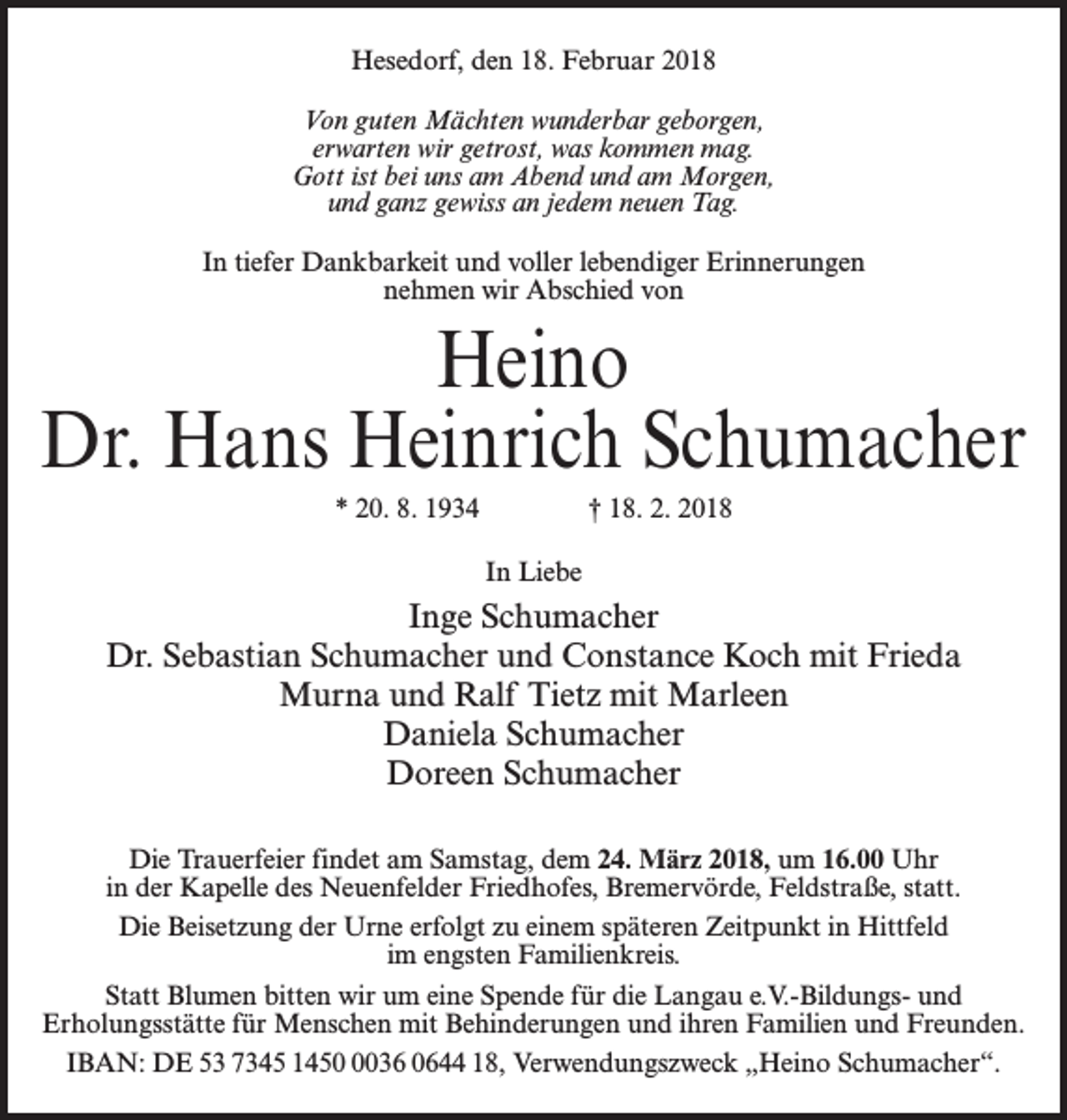 <p>Hesedorf, den 18. Februar 2018<br />Von guten Mächten wunderbar geborgen,<br />erwarten wir getrost, was kommen mag.<br />Gott ist bei uns am Abend und am Morgen,<br />und ganz gewiss an jedem neuen Tag.<br />In tiefer Dankbarkeit und voller lebendiger Erinnerungen<br />nehmen wir Abschied von</p><p>Heino<br />Dr. Hans Heinrich Schumacher<br />* 20. 8. 1934 † 18. 2. 2018<br />In Liebe</p><p>Inge Schumacher<br />Dr. Sebastian Schumacher und Constance Koch mit Frieda<br />Murna und Ralf Tietz mit Marleen<br />Daniela Schumacher<br />Doreen Schumacher<br />Die Trauerfeier findet am Samstag, dem 24. März 2018, um 16.00 Uhr<br />in der Kapelle des Neuenfelder Friedhofes, Bremervörde, Feldstraße, statt.<br />Die Beisetzung der Urne erfolgt zu einem späteren Zeitpunkt in Hittfeld<br />im engsten Familienkreis.<br />Statt Blumen bitten wir um eine Spende für die Langau e.V.-Bildungs- und<br />Erholungsstätte für Menschen mit Behinderungen und ihren Familien und Freunden.<br />IBAN: DE 53 7345 145036 0644 18, Verwendungszweck „Heino Schumacher“.</p>