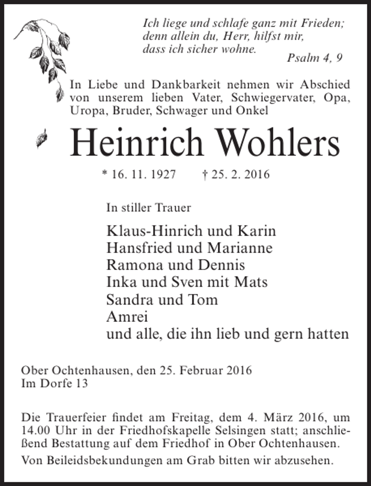 <p>Ich liege und schlafe ganz mit Frieden;<br />denn allein du, Herr, hilfst mir,<br />dass ich sicher wohne.<br />Psalm 4, 9<br />In Liebe und Dankbarkeit nehmen wir Abschied<br />von unserem lieben Vater, Schwiegervater, Opa,<br />Uropa, Bruder, Schwager und Onkel</p><p>Heinrich Wohlers<br />* 16. 11. 1927</p><p>† 25. 2. 2016</p><p>In stiller Trauer</p><p>Klaus-Hinrich und Karin<br />Hansfried und Marianne<br />Ramona und Dennis<br />Inka und Sven mit Mats<br />Sandra und Tom<br />Amrei<br />und alle, die ihn lieb und gern hatten<br />Ober Ochtenhausen, den 25. Februar 2016<br />Im Dorfe 13<br />Die Trauerfeier findet am Freitag, dem 4. März 2016, um<br />14.00 Uhr in der Friedhofskapelle Selsingen statt; anschließend Bestattung auf dem Friedhof in Ober Ochtenhausen.<br />Von Beileidsbekundungen am Grab bitten wir abzusehen.</p>